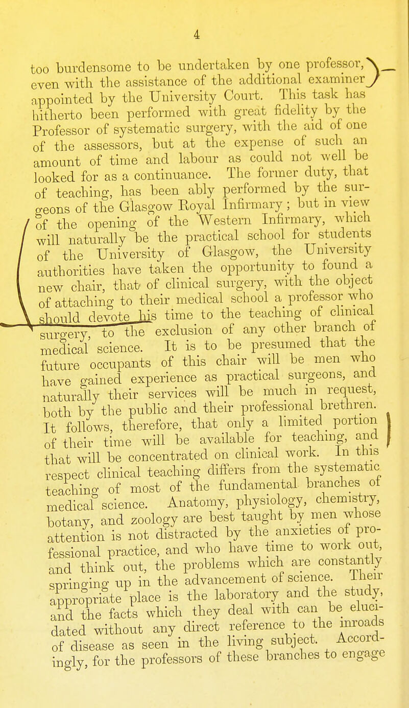 too burdensome to be undertaken by one professor, X_ even with the assistance of the additional examiner^ appointed by the University Court. This task has hitherto been performed with great fidelity by the Professor of systematic surgery, with the aid of one of the assessors, but at the expense of such an amount of time and labour as could not well be looked for as a continuance. The former duty, that of teaching, has been ably performed by the sur- geons of the Glasgow Eoyal Infirmary ; but m view of the opening of the Western Infirmary, which will naturally be the practical school for students of the University of Glasgow, the University authorities have taken the opportunity to found a new chair, that of clinical surgery, with the object of attaching to their medical school a professor who should devote his time to the teaching of clinical surgery to the exclusion of any other branch oi medical science. It is to be presumed that the future occupants of this chair will be men who have gained experience as practical surgeons, and naturally their services will be much in request, both by the public and their professional brethren. It follows, therefore, that only a limited _ portion 1 of their time will be available for teaching, and J that will be concentrated on clinical work. In this respect clinical teaching differs from the systematic teaching of most of the fundamental branches ot medicaf science. Anatomy, physiology, chemistry, botany, and zoology are best taught by men whose attention is not distracted by the anxieties ot pro- fessional practice, and who have time to work out, and think out, the problems which are constantly springing up in the advancement of science, lheir appropriate place is the laboratory and the study, and the facts which they deal with can be eluci- dated without any direct reference to the inroads of disease as seen in the living subject. Accoid- ingly for the professors of these branches to engage