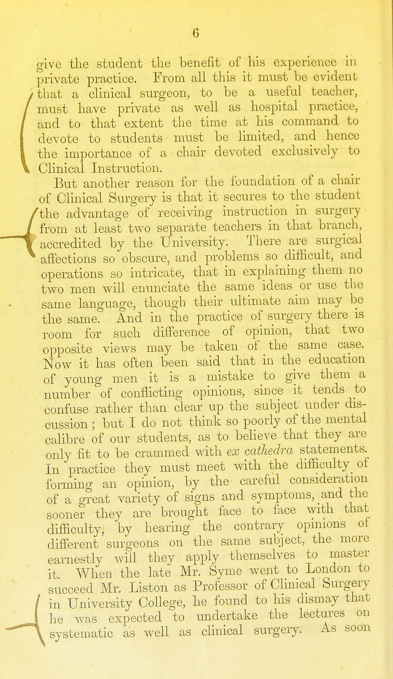 give the student the benefit of his experience in private practice. From all this it must be evident that a clinical surgeon, to be a useful teacher, must have private as well as hospital practice, and to that extent the time at his command to devote to students must be limited, and hence the importance of a chair devoted exclusively to Clinical Instruction. But another reason for the foundation of a chair of Clinical Surgery is that it secures to the student the advantage of receiving instruction in surgery from at least two separate teachers in that branch, accredited by the University. There are surgical affections so obscure, and problems so difficult, and operations so intricate, that in explaining them no two men will enunciate the same ideas or use the same language, though their ultimate aim may be the same. And in the practice of surgery there is room for such difference of opinion, that two opposite views may be taken of the same case. Now it has often been said that in the education of young men it is a mistake to give them a number of conflicting opinions, since it tends to confuse rather than clear up the subject under dis- cussion ; but I do not think so poorly of the mental calibre of our students, as to believe that they are only fit to be crammed with ex cathedra statements. In practice they must meet with the difficulty of forming an opinion, by the careful consideration of a great variety of signs and symptoms, and the sooner they are brought face to face with that difficulty, by hearing the contrary opinions of different surgeons on the same subject, the more earnestly will they apply themselves to master it When the late Mr. Syme went to London to succeed Mr. Liston as Professor of Clinical Surgery in University College, he found to his dismay that he was expected to undertake the lectures on systematic as well as clinical surgery. As soon