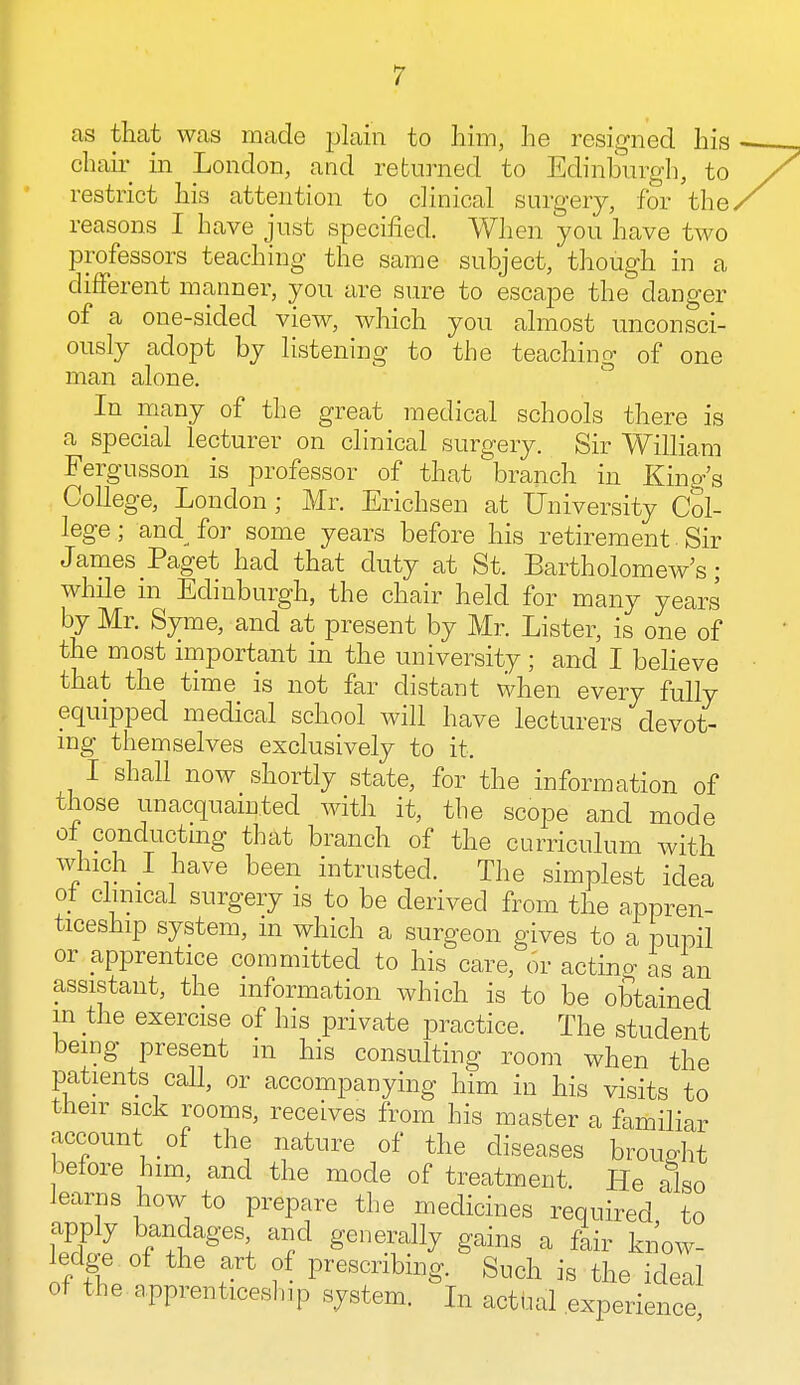 as that was made plain to him, he resigned his chair in London, and returned to Edinburgh, to restrict his attention to clinical surgery, for the reasons I have just specified. When you have two professors teaching the same subject, though in a different manner, you are sure to escape the danger of a one-sided view, which you almost unconsci- ously adopt by listening to the teaching of one man alone. In many of the great medical schools there is a special lecturer on clinical surgery. Sir William Fergusson is professor of that branch in King's College, London ; Mr. Erichsen at University Col- lege ; and^ for some years before his retirement. Sir James Paget had that duty at St. Bartholomew's; while in Edinburgh, the chair held for many years by Mr. Syme, and at present by Mr. Lister, is one of the most important in the university; and I believe that the time is not far distant when every fully equipped medical school will have lecturers devot- ing themselves exclusively to it, I shall now shortly state, for the information of those unacquainted with it, the scope and mode 01 conducting that branch of the curriculum with which I have been intrusted. The simplest idea ot clinical surgery is to be derived from the appren- ticeship system, m which a surgeon gives to a pupil or apprentice committed to his care, or acting as an assistant, the information which is to be obtained in the exercise of his private practice. The student being present in his consulting room when the patients call, or accompanying him in his visits to their sick rooms, receives from his master a familiar account of the nature of the diseases brought before him, and the mode of treatment. He also learns how to prepare the medicines required to apply bandages and generally gains a fair know- ledge of the art of prescribing. Such is the ideal of the apprenticeship system, in actual expense