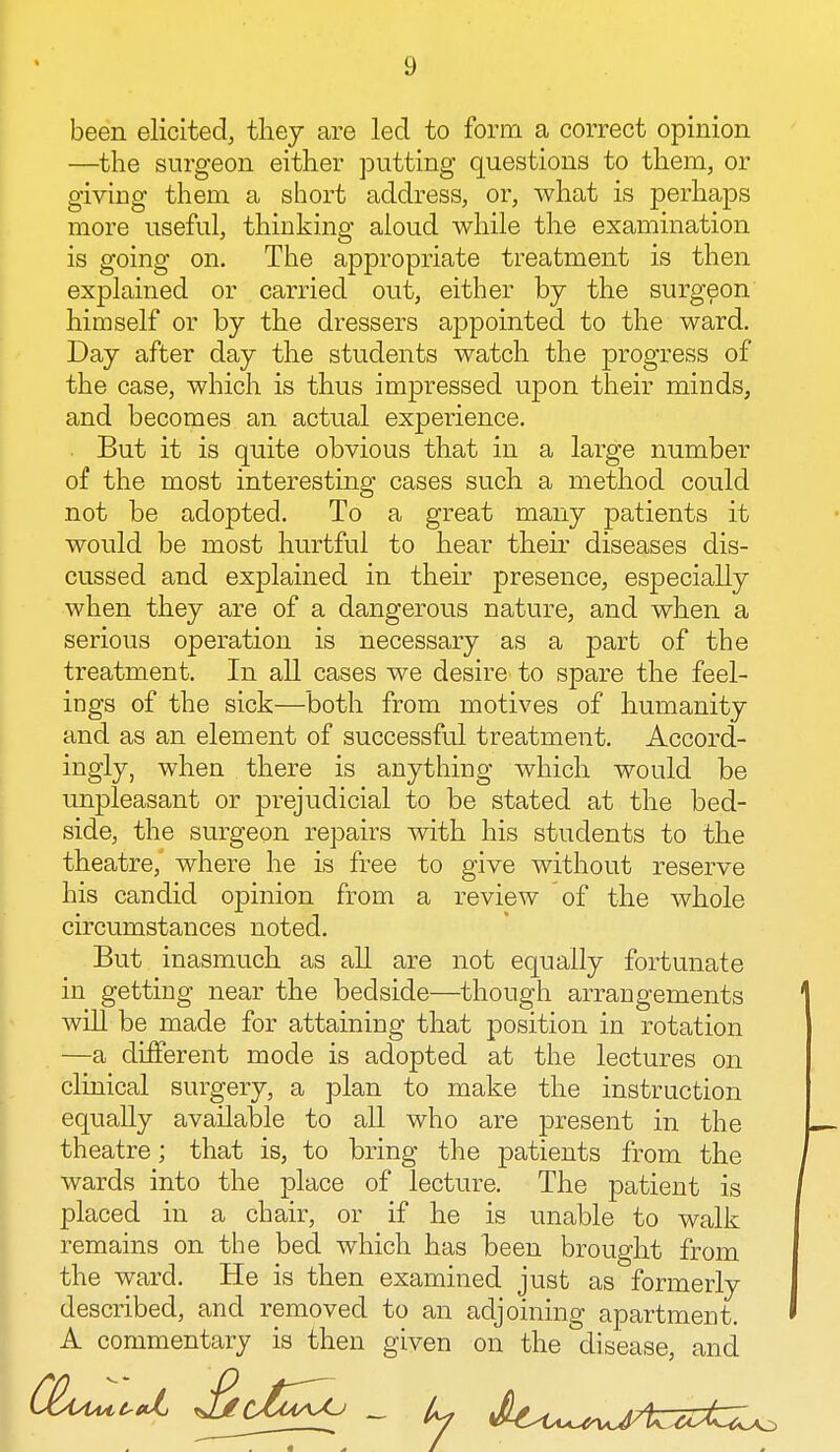 been elicited, they are led to form a correct opinion —the surgeon either putting questions to them, or giving them a short address, or, what is perhaps more useful, thinking aloud while the examination is going on. The appropriate treatment is then explained or carried out, either by the surgeon himself or by the dressers appointed to the ward. Day after day the students watch the progress of the case, which is thus impressed upon their minds, and becomes an actual experience. . But it is quite obvious that in a large number of the most interesting cases such a method could not be adopted. To a great many patients it would be most hurtful to hear their diseases dis- cussed and explained in their presence, especially when they are of a dangerous nature, and when a serious operation is necessary as a part of the treatment. In all cases we desire to spare the feel- ings of the sick—both from motives of humanity and as an element of successful treatment. Accord- ingly, when there is anything which would be unpleasant or prejudicial to be stated at the bed- side, the surgeon repairs with his students to the theatre, where he is free to give without reserve his candid opinion from a review of the whole circumstances noted. But inasmuch as all are not equally fortunate in getting near the bedside—though arrangements will be made for attaining that position in rotation —a different mode is adopted at the lectures on clinical surgery, a plan to make the instruction equally available to all who are present in the theatre; that is, to bring the patients from the wards into the place of lecture. The patient is placed in a chair, or if he is unable to walk remains on the bed which has heen brought from the ward. He is then examined just as formerly described, and removed to an adjoining apartment. A commentary is then given on the disease, and