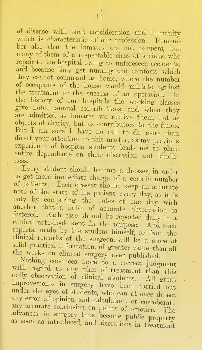 of disease with that consideration and humanity which is characteristic of our profession. Remem- ber also that the inmates are not paupers, but many of them of a respectable class of society, who repair to the hospital owing to unforeseen accidents, and because they get nursing and comforts which they cannot command at home, where the number of occupants of the house would militate against the treatment or the success of an operation. In the history of our hospitals the working classes give noble annual contributions, and when they are admitted as inmates we receive them, not as objects of charity, but as contributors to the funds. But I am sure I have no call to do more than direct your attention to this matter, as my previous experience of hospital students leads me to place entire dependence on their discretion and kindli- ness Every student should become a dresser, in order to get more immediate charge of a certain number of patients. Each dresser should keep an accurate note of the state of his patient every day, as it is only by comparing the notes of one day with another that a habit of accurate observation is fostered. Each case should be reported daily in a clinical note-book kept for the purpose. And such reports, made by the student himself, or from the clinical remarks of the surgeon, will be a store of solid practical information, of greater value than all the works on clinical surgery ever published JNotnmg conduces more to a correct judgment with regard to any plan of treatment than this daily observation of clinical students. All oreat improvements in surgery have been carried3 out under the eyes of students, who can at once detect any error of opinion and calculation, or corroborate any accurate conclusion on points of practice The advances m surgery thus become public property as soon as introduced, and alterations in treatment