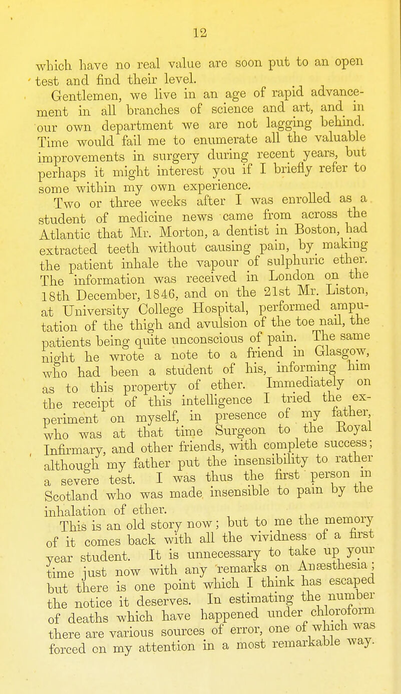 which have no real value are soon put to an open test and find their level. Gentlemen, we live in an age of rapid advance- ment in all branches of science and art, and in our own department we are not lagging behind. Time would fail me to enumerate all the valuable improvements in surgery during recent years, but perhaps it might interest you if I briefly refer to some within my own experience. Two or three weeks after I was enrolled as a student of medicine news came from across the Atlantic that Mr. Morton, a dentist in Boston, had extracted teeth without causing pain, by making the patient inhale the vapour of sulphuric ether. The information was received in London on the 18th December, 1846. and on the 21st Mr. Liston, at University College Hospital, performed ampu- tation of the thigh and avulsion of the toe nail, the patients being quite unconscious of pain. The same night he wrote a note to a friend m Glasgow, who had been a student of his, informing him as to this property of ether. Immediately on the receipt of this intelligence I tried the ex- periment on myself, in presence of my lather who was at that time Surgeon to the Uoyai Infirmary, and other friends, with complete success; although my father put the insensibility to rather a severe test. I was thus the first person m Scotland who was made insensible to pam by the inhalation of ether. This is an old story now; but to me the memory of it comes back with all the vividness of a nrst year student. It is unnecessary to take up your time just now with any remarks on Anaesthesia ; but there is one point which I think has escaped the notice it deserves. In estimating the number of deaths which have happened under chloroform there are various sources of error, one of which was forced on my attention in a most remarkable way.