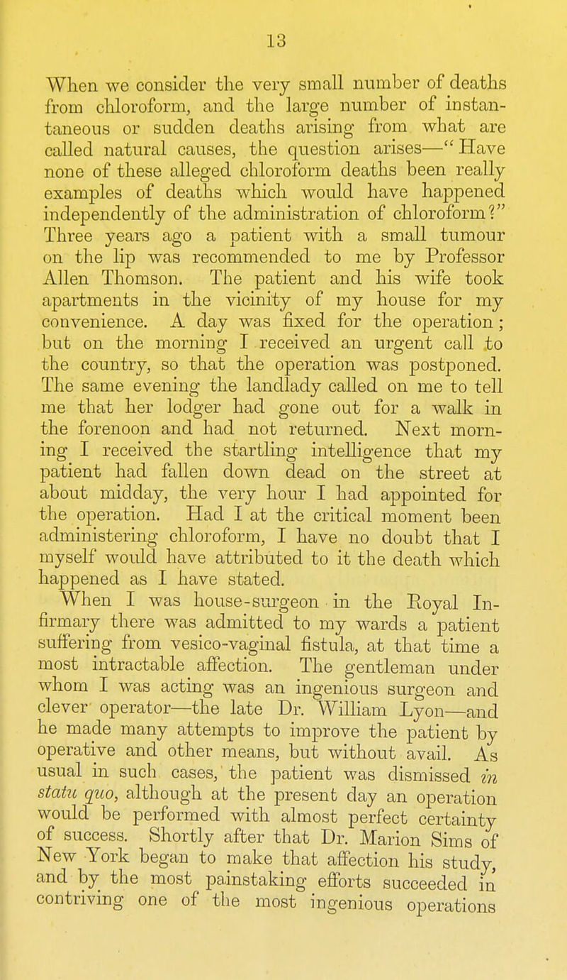 When we consider the very small number of deaths from chloroform, and the large number of instan- taneous or sudden deaths arising from what are called natural causes, the question arises— Have none of these alleged chloroform deaths been really examples of deaths which would have happened independently of the administration of chloroform? Three years ago a patient with a small tumour on the lip was recommended to me by Professor Allen Thomson. The patient and his wife took apartments in the vicinity of my house for my convenience. A day was fixed for the operation; but on the morning I received an urgent call to the country, so that the operation was postponed. The same evening the landlady called on me to tell me that her lodger had gone out for a walk in the forenoon and had not returned. Next morn- ing I received the startling intelligence that my patient had fallen down dead on the street at about midday, the very hour I had appointed for the operation. Had I at the critical moment been administering chloroform, I have no doubt that I myself would have attributed to it the death which happened as I have stated. When I was house-surgeon in the Royal In- firmary there was admitted to my wards a patient suffering from vesicovaginal fistula, at that time a most intractable affection. The gentleman under whom I was acting was an ingenious surgeon and clever operator—the late Dr. William Lyon—and he made many attempts to improve the patient by operative and other means, but without avail. As usual in such cases, the patient was dismissed in statu quo, although at the present day an operation would be performed with almost perfect certainty of success. Shortly after that Dr. Marion Sims of New York began to make that affection his study, and by the most painstaking efforts succeeded in contriving one of the most ingenious operations