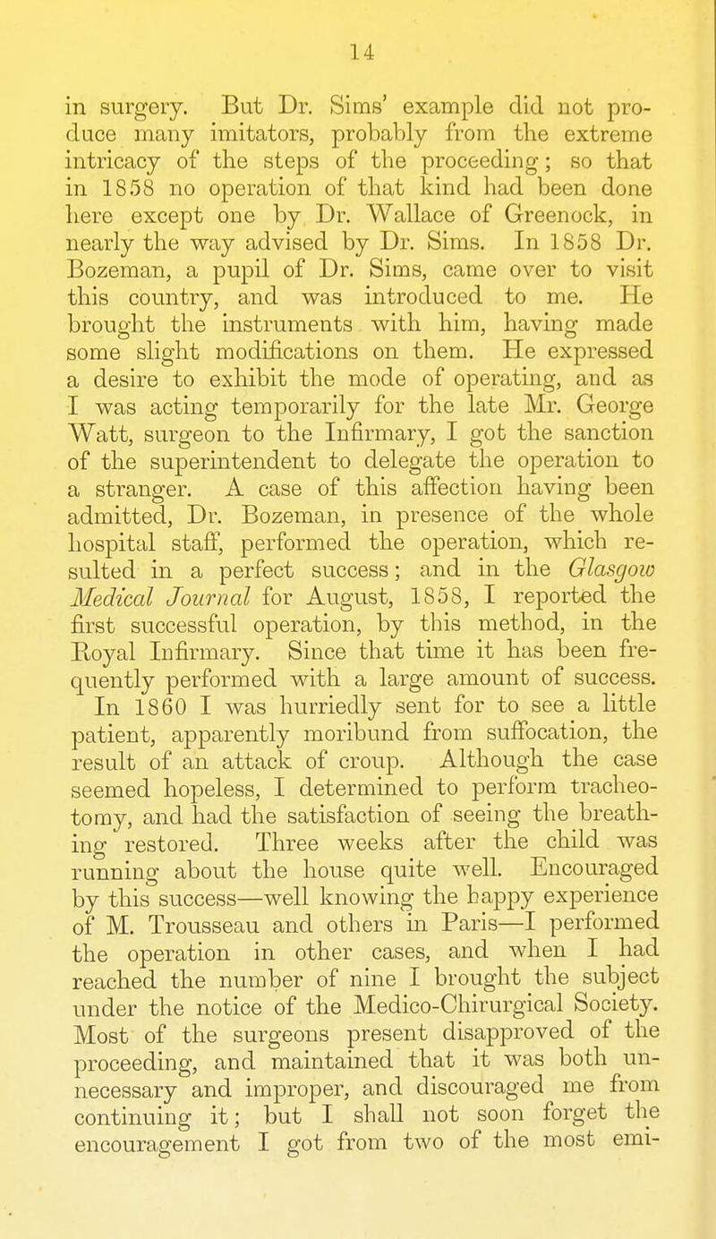 in surgery. But Dr. Sims' example did not pro- duce many imitators, probably from the extreme intricacy of the steps of the proceeding; so that in 1858 no operation of that kind had been done here except one by Dr. Wallace of Greenock, in nearly the way advised by Dr. Sims. In 1858 Dr. Bozeman, a pupil of Dr. Sims, came over to visit this country, and was introduced to me. He brought the instruments with him, having made some slight modifications on them. He expressed a desire to exhibit the mode of operating, and as I was acting temporarily for the late Mr. George Watt, surgeon to the Infirmary, I got the sanction of the superintendent to delegate the operation to a stranger. A case of this affection having been admitted, Dr. Bozeman, in presence of the whole hospital staff, performed the operation, which re- sulted in a perfect success; and in the Glasgow Medical Journal for August, 1858, I reported the first successful operation, by this method, in the Ptoyal Infirmary. Since that time it has been fre- quently performed with a large amount of success. In 1860 I was hurriedly sent for to see a little patient, apparently moribund from suffocation, the result of an attack of croup. Although the case seemed hopeless, I determined to perforin tracheo- tomy, and had the satisfaction of seeing the breath- ing restored. Three weeks after the child was running about the house quite well. Encouraged by this success—well knowing the happy experience of M. Trousseau and others hi Paris—I performed the operation in other cases, and when I had reached the number of nine I brought the subject under the notice of the Medico-Chirurgical Society. Most of the surgeons present disapproved of the proceeding, and maintained that it was both un- necessary and improper, and discouraged me from continuing it; but I shall not soon forget the encouragement I got from two of the most emi-