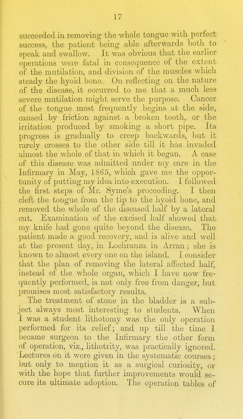 succeeded in removing the whole tongue with perfect success, the patient being able afterwards both to speak and swallow. It was obvious that the earlier operations were fatal in consequence of the extent of the mutilation, and division of the muscles which steady the hyoid bone. On reflecting on the nature of the disease, it occurred to me that a much less severe mutilation might serve the purpose. Cancer of the tongue most frequently begins at the side, caused by friction against a broken tooth, or the irritation produced by smoking a short pipe. Its progress is gradually to creep backwards, but it rarely crosses to the other side till it has invaded almost the whole of that in which it began. A case of this disease was admitted under my care in the Infirmary in May, 1865, which gave me the oppor- tunity of putting my idea into execution. I followed the first steps of Mr. Syme's proceeding. I then cleft the tongue from the tip to the hyoid bone, and removed the whole of the diseased half by a lateral cut. Examination of the excised half showed that my knife had gone quite beyond the disease. The patient made a good recovery, and is alive and well at the present day, in Lochranza in Arran; she is known to almost every one on the island. I consider that the plan of removing the lateral affected half, instead of the whole organ, which I have now fre- quently performed, is not only free from danger, but promises most satisfactory results. The treatment of stone in the bladder is a sub- ject always most interesting to students. When I was a student lithotomy was the only operation performed for its relief; and up till the time I became surgeon to the Infirmary the other form of operation, viz., lithotrity, was practically ignored. Lectures on it were given in the systematic courses ; but only to mention it as a surgical curiosity, or with the hope that further improvements would se- cure its ultimate adoption. The operation tables of