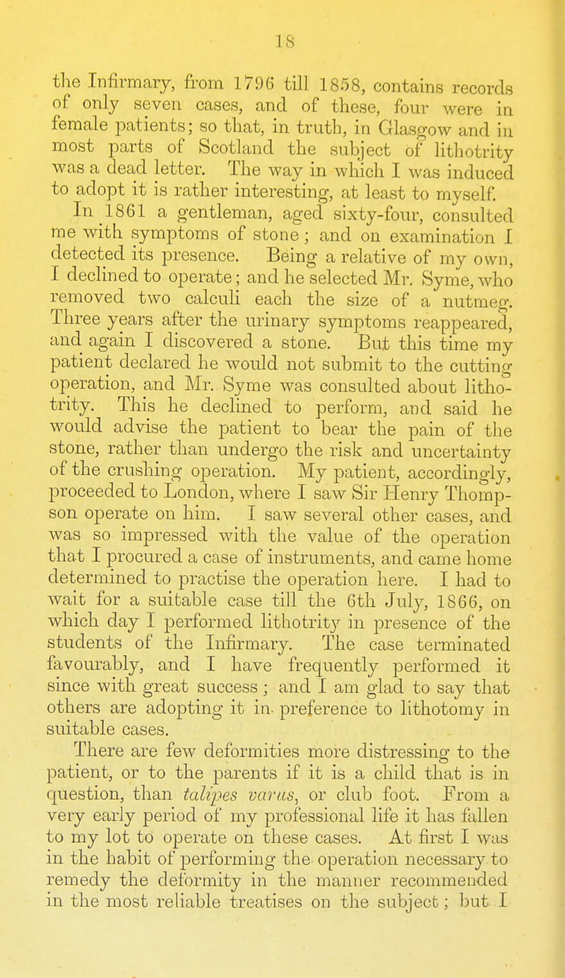 IS the Infirmary, from 1796 till 1858, contains records of only seven cases, and of these, four were in female patients; so that, in truth, in Glasgow and in most parts of Scotland the subject of lithotrity was a dead letter. The way in which I was induced to adopt it is rather interesting, at least to myself. In 1861 a gentleman, aged sixty-four, consulted me with symptoms of stone; and on examination I detected its presence. Being a relative of my own, I declined to operate; and he selected Mr. Syme, who removed two calculi each the size of a nutmeg. Three years after the urinary symptoms reappeared, and. again I discovered a stone. But this time my patient declared he would not submit to the cutting operation, and Mr. Syme was consulted about litho^ trity. This he declined to perform, and said he would advise the patient to bear the pain of the stone, rather than undergo the risk and uncertainty of the crushing operation. My patient, accordingly, proceeded to London, where I saw Sir Henry Thomp- son operate on him. I saw several other cases, and was so impressed with the value of the operation that I procured a case of instruments, and came home determined to practise the operation here. I had to wait for a suitable case till the 6th July, 1866, on which day I performed lithotrity in presence of the students of the Infirmary. The case terminated favourably, and I have frequently performed it since with great success ; and I am glad to say that others are adopting it in. preference to lithotomy in suitable cases. There are few deformities more distressing to the patient, or to the parents if it is a child that is in question, than talipes varus, or club foot. From a veiy early period of my professional life it has fallen to my lot to operate on these cases. At first I was in the habit of performing the operation necessary to remedy the deformity in the manner recommended