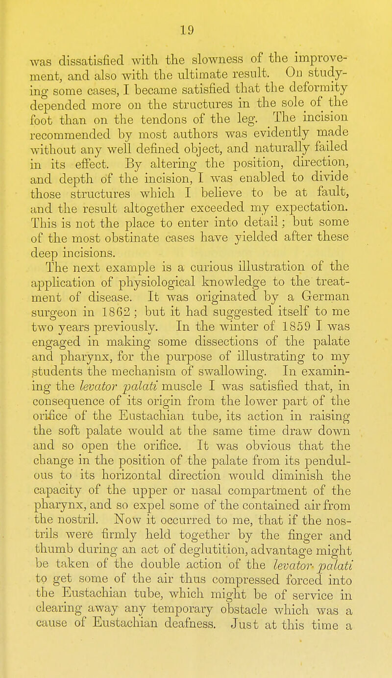 was dissatisfied with the slowness of the improve- ment, and also with the ultimate result. On study- ing some cases, I became satisfied that the deformity depended more on the structures in the sole of the foot than on the tendons of the leg. _ The incision recommended by most authors was evidently made without any well defined object, and naturally failed in its effect. By altering the position, direction, and depth of the incision, I was enabled to divide those structures which I believe to be at fault, and the result altogether exceeded my expectation. This is not the place to enter into detail; but some of the most obstinate cases have yielded after these deep incisions. The next example is a curious illustration of the application of physiological knowledge to the treat- ment of disease. It was originated by a German surgeon in 1862 ; but it had suggested itself to me two years previously. In the winter of 1859 I was engaged in making some dissections of the palate and pharynx, for the purpose of illustrating to my students the mechanism of swallowing. In examin- ing the levator palati muscle I was satisfied that, in consequence of its origin from the lower part of the orifice of the Eustachian tube, its action in raising the soft palate would at the same time draw down and so open the orifice. It was obvious that the change in the position of the palate from its pendul- ous to its horizontal direction would diminish the capacity of the upper or nasal compartment of the pharynx, and so expel some of the contained air from the nostril. Now it occurred to me, that if the nos- trils were firmly held together by the finger and thumb during an act of deglutition, advantage might be taken of the double .action of the levator- palati to get some of the air thus compressed forced into the Eustachian tube, which might be of service in clearing away any temporary obstacle which was a cause of Eustachian deafness. Just at this time a