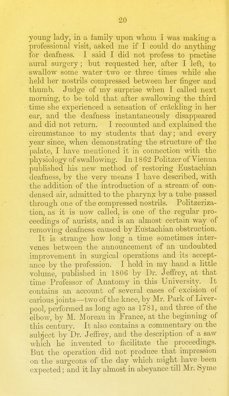 young lady, in a family upon whom 1 was making a professional visit, asked me if I could do anything for deafness. I said I did not profess to practise aural surgery; but requested her, after I left, to swallow some water two or three times while she held her nostrils compressed between her finger and thumb. Judge of my surprise when I called next morning, to be told that after swallowing the third time she experienced a sensation of crackling in her ear, and the deafness instantaneously disappeared and did not return. I recounted and explained the circumstance to my students that day; and every year since, when demonstrating the structure of the palate, I have mentioned it in connection with the physiology of swallowing. In 18 62 Politzer of Vienna published his new method of restoring Eustachian deafness, by the very means I have described, with the addition of the introduction of a stream of con- densed air, admitted to the pharynx by a tube passed through one of the compressed nostrils. Politzeriza- tion, as it is now called, is one of the regular pro- ceedings of aurists, and is an almost certain way of removing deafness caused by Eustachian obstruction. It is strange how long a time sometimes inter- venes between the announcement of an undoubted improvement in surgical operations and its accept- ance by the profession. I hold in my hand a little volume, published in 1806 by Dr. Jeffrey, at that time Professor of Anatomy in this University. It contains an account of several cases of excision of carious joints—two of the knee, by Mr. Park of Liver- pool, performed as long ago as 1781, and three of the elbow, by M. Moreau in France, at the beginning of this century. It also contains a commentary on the subject by Dr. Jeffrey, and the description of a saw which he invented to facilitate the proceedings. But the operation did not produce that impression on the surgeons of the day which might have been expected; and it lay almost in abeyance till Mr. Syme