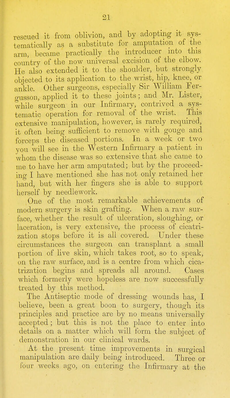 rescued it from oblivion, and by adopting it sys- tematically as a substitute for amputation of the arm, became practically the introducer into this country of the now universal excision of the elbow. He also extended it to the shoulder, but strongly objected to its application to the wrist, hip, knee, or ankle. Other surgeons, especially Sir William Fer- gusson, applied it to these joints; and Mr. Lister, while surgeon in our Infirmary, contrived a sys- tematic operation for removal of the wrist. This extensive manipulation, however, is rarely required, it often being sufficient to remove with gouge and forceps the diseased portions. In a week or two vou will see in the Western Infirmary a patient in whom the disease was so extensive that she came to me to have her arm amputated; but by the proceed- ing I have mentioned she has not only retained her hand, but with her fingers she is able to support herself by needlework. One of the most remarkable achievements of modern surgery is skin grafting. When a raw sur- face, whether the result of ulceration, sloughing, or laceration, is very extensive, the process of cicatri- zation stops before it is all covered. Under these circumstances the surgeon can transplant a small portion of live skin, which takes root, so to speak, on the raw surface, and is a centre from which cica- trization begins and spreads all around. Cases which formerly were hopeless are now successfully treated by this method. The Antiseptic mode of dressing wounds has, I believe, been a great boon to surgery, though its principles and practice are by no means universally accepted ; but this is not the place to enter into details on a matter which will form the subject of demonstration in our clinical wards. At the present time improvements in surgical manipulation are daily being introduced. Three or four weeks ago, on entering the Infirmary at the