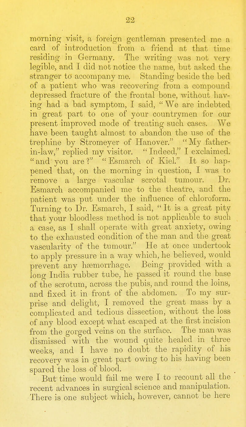 morning visit, a foreign gentleman presented me a card of introduction from a friend at that time residing in Germany. The writing was not very- legible, and I did not notice the name, but asked the stranger to accompany me. Standing beside the bed of a patient who was recovering from a compound depressed fracture of the frontal bone, without hav- ing had a bad symptom, I said,  We are indebted in great part to one of your countrymen for our present improved mode of treating such cases. We have been taught almost to abandon the use of the trephine by Stromeyer of Hanover. My father- in-law, replied my visitor.  Indeed, I exclaimed, and you are? Esmarch of Kiel. It so hap- pened that, on the morning in question, I was to remove a large vascular scrotal tumour. Dr. Esmarch accompanied me to the theatre, and the patient was put under the influence of chloroform. Turning to Dr. Esmarch, I said,  It is a great pity that your bloodless method is not applicable to such a case, as I shall operate with great anxiety, owing to the exhausted condition of the man and the great vascularity of the tumour. He at once undertook to apply pressure in a way which, he believed, would prevent any hasmorrhage. Being provided with a long India rubber tube, he passed it round the base of the scrotum, across the pubis, and round the loins, and fixed it in front of the abdomen. To my sur- prise and delight, I removed the great mass by a complicated and tedious dissection, without the loss of any blood except what escaped at the first incision from the gorged veins on the surface. The man was dismissed with the wound quite healed in three weeks, and I have no doubt the rapidity of his recovery was in great part owing to his having been spared the loss of blood. But time would fail me were I to recount all the recent advances in surgical science and manipulation. There is one subject which, however, cannot be here