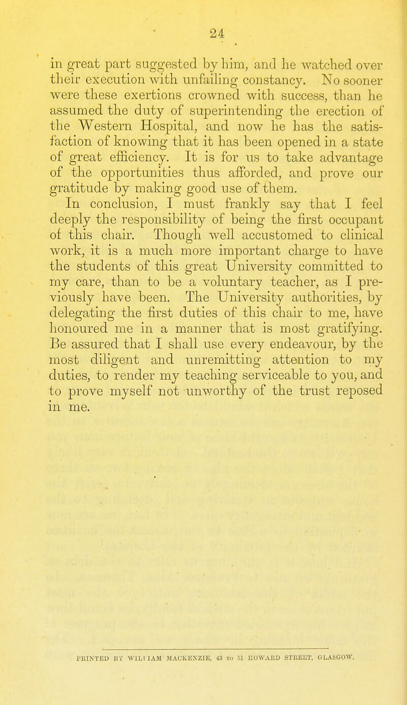 in great part suggested by him, and he watched over their execution with unfailing constancy. No sooner were these exertions crowned with success, than he assumed the duty of superintending the erection of the Western Hospital, and now he has the satis- faction of knowing that it has been opened in a state of great efficiency. It is for us to take advantage of the opportunities thus afforded, and prove our gratitude by making good use of them. In conclusion, I must frankly say that I feel deeply the responsibility of being the first occupant of this chair. Though well accustomed to clinical work, it is a much more important charge to have the students of this great University committed to my care, than to be a voluntary teacher, as I pre- viously have been. The University authorities, by delegating the first duties of this chair to me, have honoured me in a manner that is most gratifying. Be assured that I shall use every endeavour, by the most diligent and unremitting attention to my duties, to render my teaching serviceable to you, and to prove myself not unworthy of the trust reposed in me. PRINTED BY Wlbl JAM MACKENZIE, 4i tci 01 HOWARD STREET, GLASGOW,