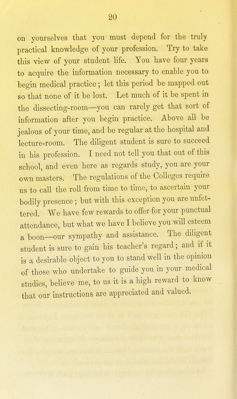 on yourselves that you must depend for the truly practical knowledge of your profession. Try to take this view of your student life. You have four years to acquire the information necessary to enable you to begin medical practice; let this period be mapped out so that none of it be lost. Let much of it be spent in the dissecting-room—you can rarely get that sort of information after you begin practice. Above all be jealous of your time, and be regular at the hospital and lecture-room. The diligent student is sure to succeed in his profession. I need not tell you that out of this school, and even here as regards study, you are your own masters. The regulations of the Colleges require us to call the roll from time to time, to ascertain your bodily presence ; but with this exception you are unfet- tered. We have few rewards to offer for your punctual attendance, but what we have I believe you will esteem a boon—our sympathy and assistance. The diligent student is sure to gain his teacher's regard; and if it is a desirable object to you to stand well in the opinion of those who undertake to guide you in your medical studies, believe me, to us it is a high reward to know that our instructions are appreciated and valued.