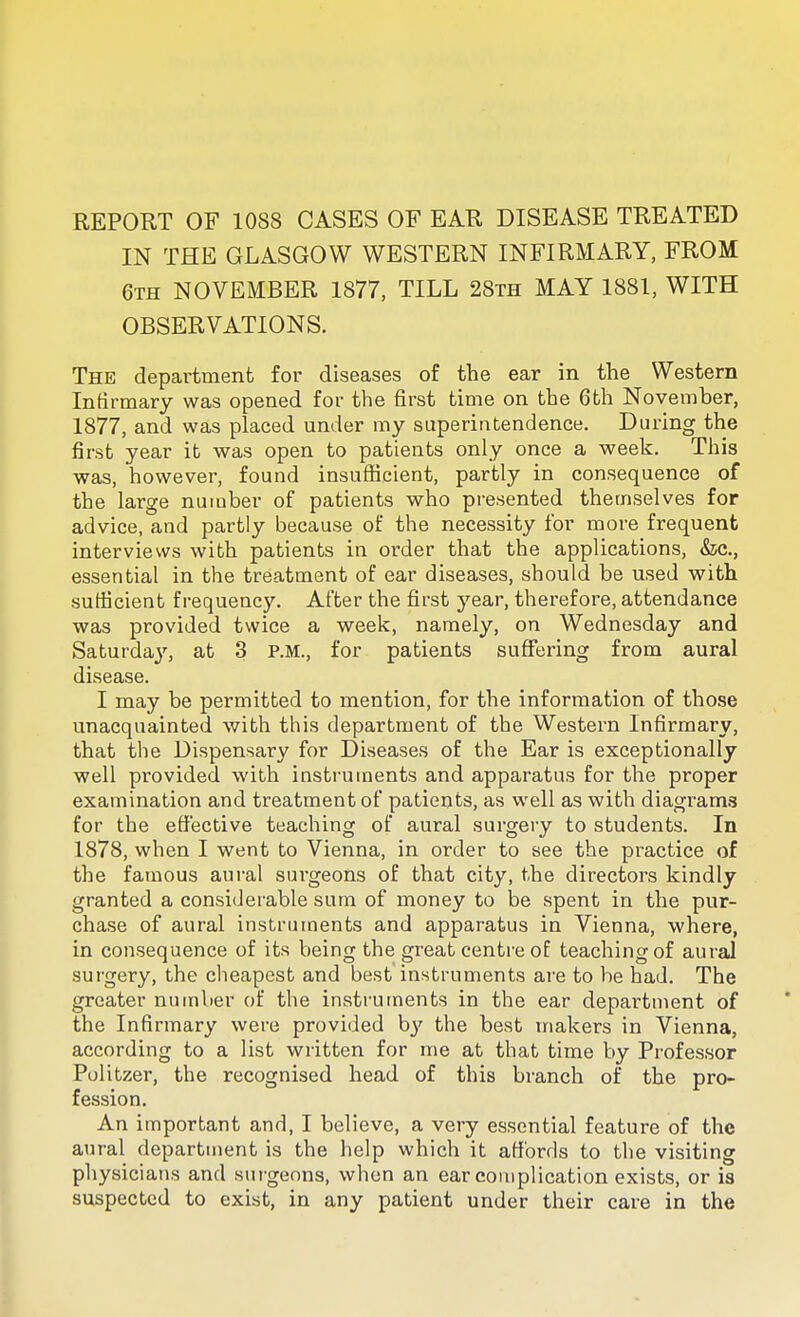 REPORT OF 1088 CASES OF EAR DISEASE TREATED IN THE GLASGOW WESTERN INFIRMARY, FROM 6th NOVEMBER 1877, TILL 28th MAY 1881, WITH OBSERVATIONS. The department for diseases of the ear in the Western Infirmary was opened for the first time on the 6th November, 1877, and was placed under my superintendence. During the first year it was open to patients only once a week. This was, however, found insufiicient, partly in consequence of the large number of patients who presented themselves for advice, and partly because of the necessity for more frequent interviews with patients in order that the applications, &c., essential in the treatment of ear diseases, should be used with sufficient frequency. After the first year, therefore, attendance was provided twice a week, namely, on Wednesday and Saturda}', at 3 P.M., for patients suffering from aural disease. I may be permitted to mention, for the information of those unacquainted with this department of the Western Infirmary, that the Dispensary for Diseases of the Ear is exceptionally well provided with instruments and apparatus for the proper examination and treatment of patients, as well as with diagram.^ for the effective teaching of aural surgery to students. In 1878, when I went to Vienna, in order to see the practice of the famous aural surgeons of that city, the directors kindly granted a considerable sum of money to be spent in the pur- chase of aural instruments and apparatus in Vienna, where, in consequence of its being the great centi'e of teaching of aural surgery, the cheapest and best instruments are to be had. The greater number of the instruments in the ear department of the Infirmary were provided hy the best makers in Vienna, according to a list written for me at that time by Professor Politzer, the recognised head of this branch of the pro- fession. An important and, I believe, a very essential feature of the aural department is the help which it affords to the visiting physicians and sutgeons, when an ear complication exists, or is suspected to exist, in any patient under their care in the