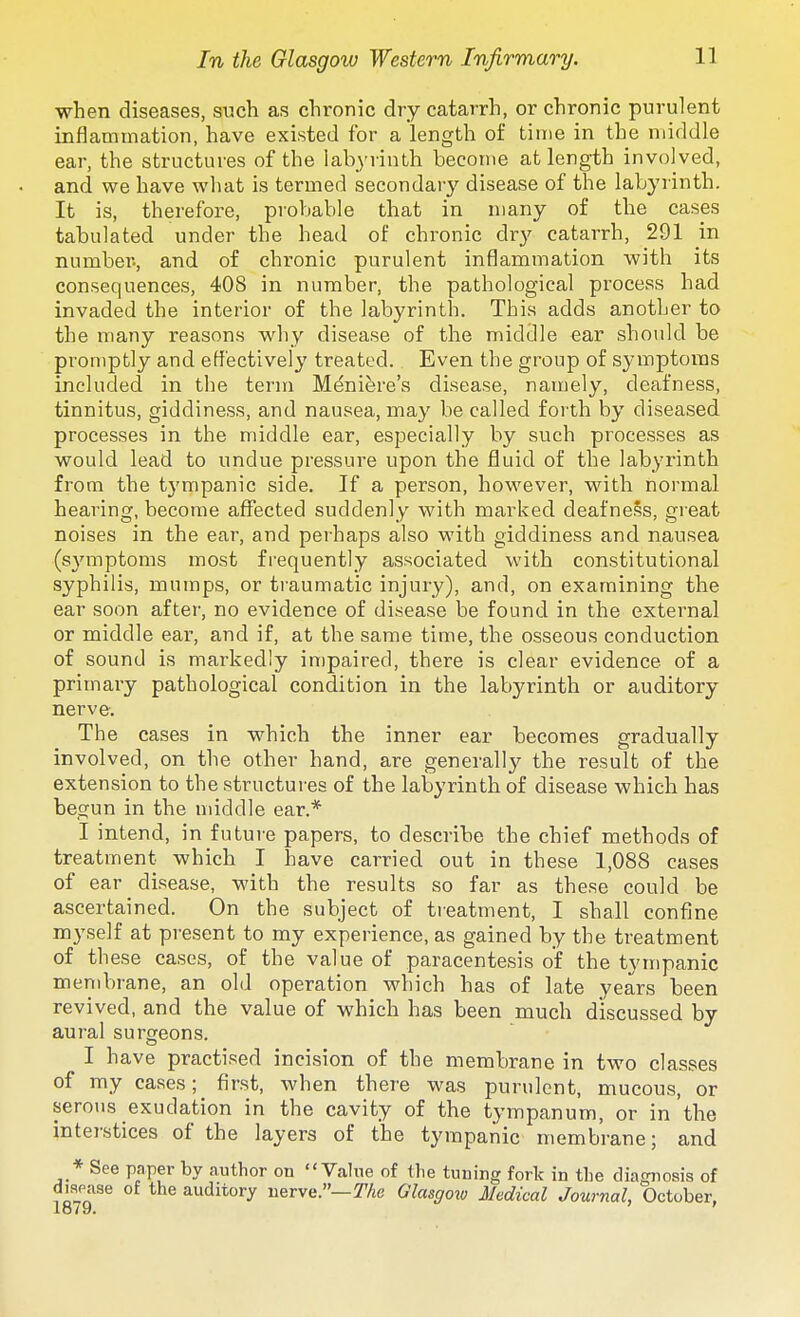 when diseases, such as chronic dry catarrh, or chronic purulent inflammation, have existed for a length of time in the middle ear, the structures of the labyrinth become at length involved, and we have what is termed secondar}' disease of the labyrinth. It is, therefore, probable that in many of the cases tabulated under the head of chronic dry catarrh, 291 in number., and of chronic purulent inflammation with its consequences, 408 in number, the pathological process had invaded the interior of the labyrinth. This adds another to the many reasons why disease of the middle ear should be promptly and efl'ectively treated. Even the group of symptoms included in the term Meniere's disease, namely, deafness, tinnitus, giddiness, and nausea, may be called forth by diseased processes in the middle ear, especially by such processes as would lead to undue pressure upon the fluid of the labyi'lnth from the tympanic side. If a person, however, with normal hearing, become affected suddenly with marked deafness, great noises in the ear, and perhaps also with giddiness and nausea (symptoms most frequently associated with constitutional syphilis, mumps, or traumatic injury), and, on examining the ear soon after, no evidence of disease be found in the external or middle ear, and if, at the same time, the osseous conduction of sound is markedly in)paired, there is clear evidence of a primary pathological condition in the labyrinth or auditory nerve. The cases in which the inner ear becomes gradually involved, on the other hand, are generally the result of the extension to the structures of the labyrinth of disease which has begun in the middle ear.* I intend, in future papers, to describe the chief methods of treatment which I have carried out in these 1,088 cases of ear disease, with the results so far as these could be ascertained. On the subject of tieatment, I shall confine myself at present to my experience, as gained by the treatment of these cases, of the value of paracentesis of the tympanic membrane, an old operation which has of late years been revived, and the value of which has been much discussed by aural surgeons. I have practised incision of the membrane in two classes of my cases; first, when there was purulent, mucous, or serous exudation in the cavity of the tympanum, or in the interstices of the layers of the tympanic membrane; and * See paper by author on Value of tlie tuning fork in the diagnosis of diaease of the auditory nerve.—The Glasgoiv Medical Journal, October,