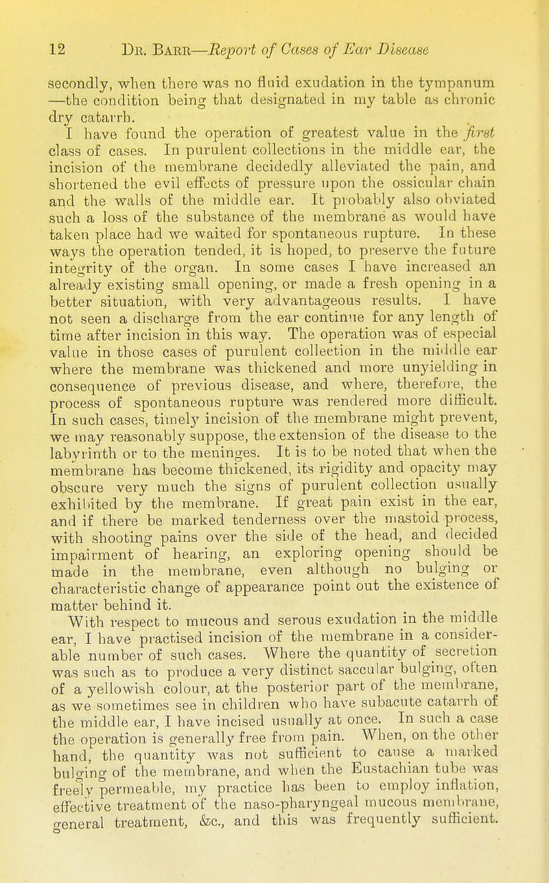 secondly, when there was no fluid exudation in the tympanum —the condition being tliat designated in my table as chronic dry catarrh. I have found the operation of greatest value in the first class of cases. In purulent collections in the middle ear, the incision of the membrane decidedly alleviated the pain, and shortened the evil effects of pressure upon the ossicular chain and the walls of the middle ear. It probably also obviated such a loss of the substance of the membrane as would have taken place had we waited for spontaneous rupture. In these ways the operation tended, it is hoped, to preserve the future integrity of the organ. In some cases I have increased an already existing small opening, or made a fresh opening in a better situation, with very advantageous results. I have not seen a discharge from the ear continue for any length of time after incision in this way. The operation was of especial value in those cases of purulent collection in the middle ear where the membrane was thickened and more unyielding in consequence of previous disease, and where, therefore, the process of spontaneous rupture was rendered more difficult. In such cases, timely incision of the membi'ane might prevent, we may reasonablj^ suppose, the extension of the disease to the labyrinth or to the meninges. It is to be noted that when the membrane has become thickened, its rigidity and opacity may obscure very much the signs of purulent collection usually exhibited by the membrane. If great pain exist in the ear, and if there be marked tenderness over the mastoid process, with shooting pains over the side of the head, and decided impairment of hearing, an exploring opening should be made in the membrane, even although no bulging or characteristic change of appearance point out the existence of matter behind it. With respect to raucous and serous exudation in the middle ear, I have practised incision of the membrane in a consider- able number of such cases. Where the quantity of secretion was such as to produce a very distinct saccular bulging, often of a yellowish colour, at the posterior part of the membrane, as we sometimes see in children who have subacute catarrh of the middle ear, I have incised usually at once. In such a case the operation is generally free from pain. When, on the other hand, the quantity was not sufficient to cause a marked bulging of the membrane, and when the Eustachian tube was freely permeable, my practice has been to employ inflation, efl'ective treatment of the naso-pharyngeal mucous membrane, creneral treatment, &c., and this was frequently sufficient.