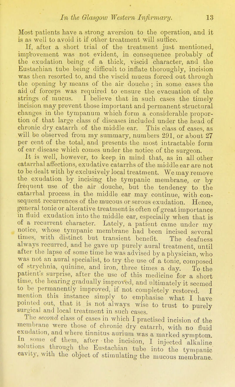 Most patients have a strong aversion to the operation, and it is as well to avoid it if other treatment will suffice. If, after a short trial of the treatment just mentioned, improvement was not evident, in consequence probably of the exudation being of a thick, viscid character, and the Eustachian tube being difficult to inflate thoi'oughly, incision was then resorted to, and the viscid mucus forced out throuffli the opening by means of the air douche ; in some cases the aid of forceps was required to ensure the evacuation of the strings of mucus. I believe that in such cases the timely incision may prevent those important and permanent structural changes in the tympanum which form a considerable propor- tion of that large class of diseases included under the head of chronic dry catarrh of the middle ear. This class of cases, as will be observed from my summary, numbers 291, or about 27 per cent of the total, and presents the most intractable form of ear disease which comes under the notice of the surgeon. It is well, however, to keep in mind that, as in all other catarrhal afiections, exudative catarrhs of the middle ear are not to be dealt with by exclusively local treatment. We may remove the exudation by incising the tympanic membrane, or by frequent use of the air douche, but the tendency to the catarrhal process in the middle ear may continue, with con- sequent recurrences of the mucous or serous exudation. Hence, general tonic or alterative treatment is often of great importance in fluid exudation into the middle ear, especially when that is of a recurrent character. Lately, a patiexit came under my notice, whose tympanic membrane had been incised several times, with distinct but transient benefit. The deafness always recurred, and he gave up purely aural treatment, until after the lapse of some time he was advised by a physician, who was not an aural specialist, to try the use of a tonic, composed of strychnia, quinine, and iron, three times a day. To the patient's surprise, after the use of this medicine for a short time, the hearing gradually improved, and ultimately it seemed to be permanently improved, if not completely restored. I mention this instance simply to emphasise what I inave pointed out, that it is not always wise to trust to purely surgical and local treatment in such cases. The second class of cases in which I practised incision of the membrane were those of chronic dry catarrh, with no fluid exudation, and where tinnitus aurium was a marked symptom in some of them, after • the incision, I injected alkaline solutions through the Eustachian tube into the tympanic cavity, with the object of stimulating the mucous membrane