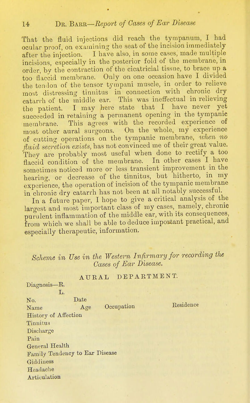 That the fluid injections did reach the tympanum, I had ocular proof, on examining the seat of the incision immediately after the injection. I have also, in some cases, made multiple incisions, especially in the posterior fold of the membrane, in order, by the contraction of the cicatricial tissue, to brace up a too flaccid membrane. Only on one occasion have I divided the tendon of the tensor tympani muscle, in order to relieve most distressing tinnitus in connection with chronic dry catarrh of the middle ear. This was ineffectual in relieving the patient. I may here state that I have never yet succeeded in retaining a permanent opening in the tympanic membrane. This agiees with the recorded experience of most other aural surgeons. On the whole, my experience of cutting operations on the tympanic membrane, when no jivbid secretion exists, has not convinced me of their great value. They are probably most useful when done to rectify a too flaccid condition of the membrane. In other cases I have sometimes noticed more or less transient improvement in the hearino-, or decrease of the tinnitus, but hitherto, in my experience, the operation of incision of the tympanic membrane in chronic dry catarrh has not been at all notably successful. In a future paper, I hope to give a critical analysis of the laro-est and most important class of my cases, namely, chronic purulent inflammation of the middle ear, with its consequences, from which we shall be able to deduce impoKtant practical, and especially therapeutic, information. Scheme in Use in the Western Infirmary for recording tJie Cases of Ear Disease. AURAL DEPARTMENT. Diagnosis—R. L. No. Date Name Age Occupation Residence History of Affection Tinnitus Discharge Pain General Health Family Tendency to Ear Disease Giddiness Headache Articuhition