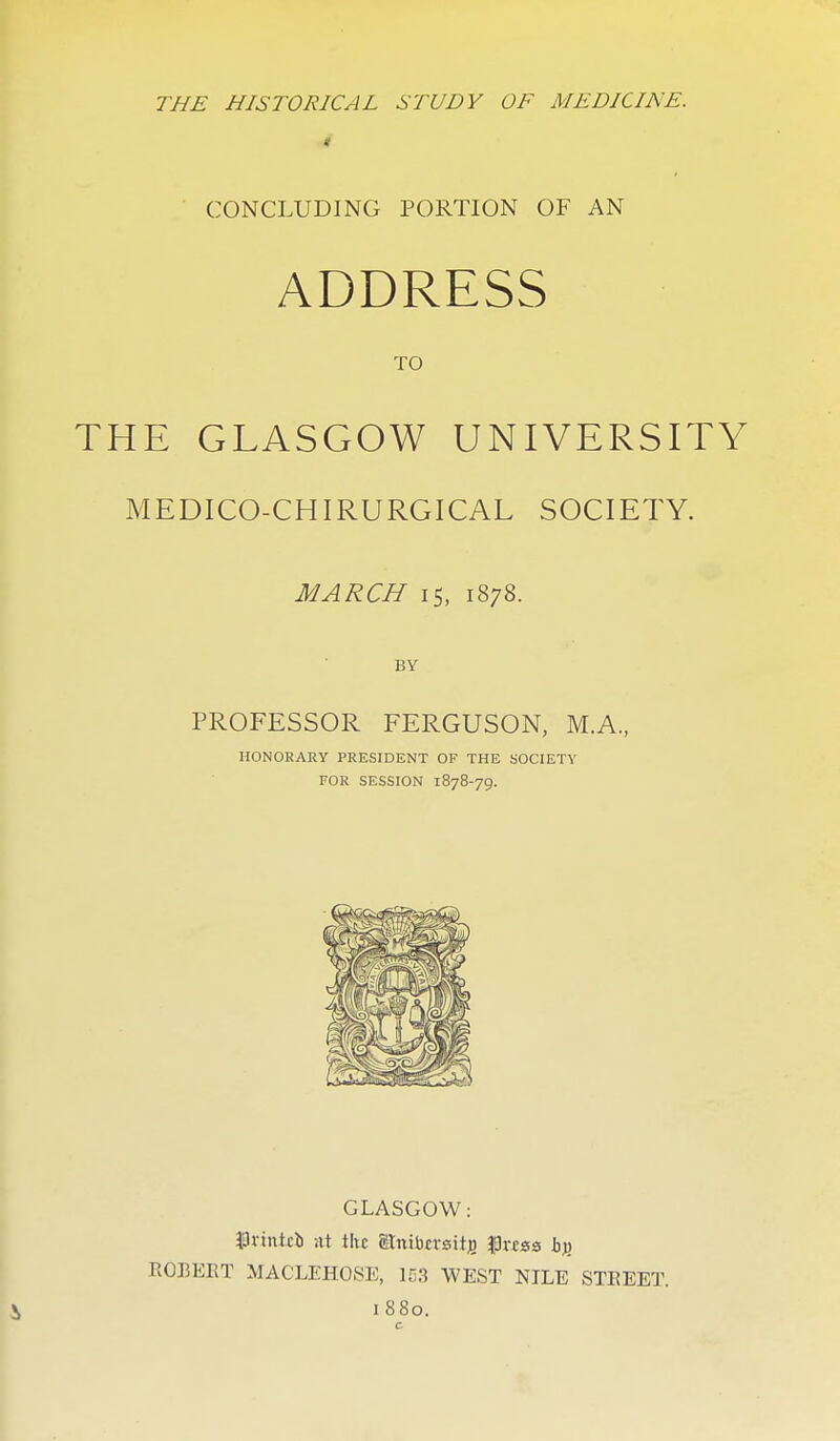 THE HISTORICAL STUDY OF MEDICINE, i CONCLUDING PORTION OF AN ADDRESS TO THE GLASGOW UNIVERSITY MEDICO-CHIRURGICAL SOCIETY. MARCH IS, 1878. BY PROFESSOR FERGUSON, M.A., HONORARY PRESIDENT OF THE SOCIETY FOR SESSION 1878-79. GLASGOW: $lvtnttb nt the atnibcrsitjo |3rcss hy> I10]3EKT MACLEHOSE, 1D3 WEST NILE STEEET.