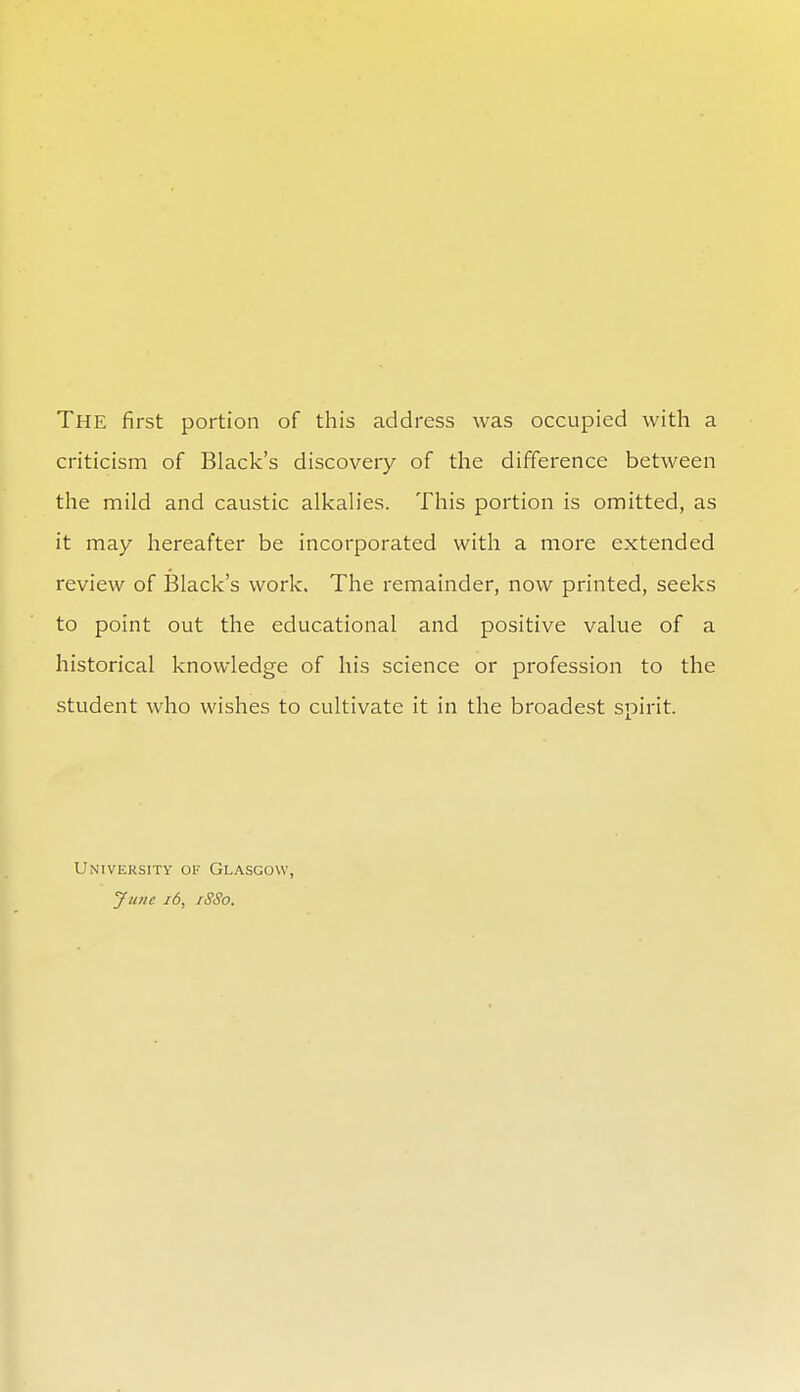 The first portion of this address was occupied with a criticism of Black's discovery of the difference between the mild and caustic alkalies. This portion is omitted, as it may hereafter be incorporated with a more extended review of Black's work. The remainder, now printed, seeks to point out the educational and positive value of a historical knowledge of his science or profession to the student who wishes to cultivate it in the broadest spirit. University of Glasgow, Jutie i6, iSSo.