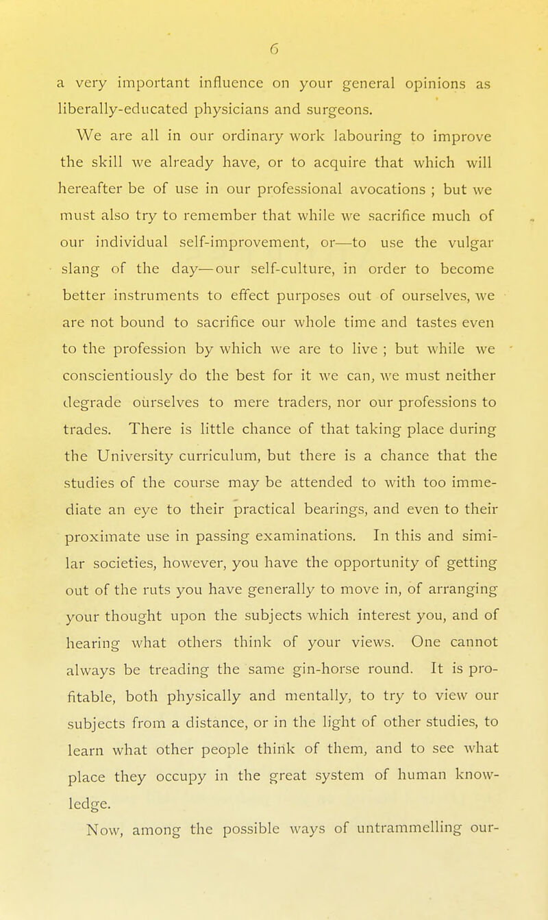 a very important influence on your general opinions as liberally-educated physicians and surgeons. We are all in our ordinary work labouring to improve the skill we already have, or to acquire that which will hereafter be of use in our professional avocations ; but we must also try to remember that while we sacrifice much of our individual self-improvement, or—^to use the vulgar slang of the day—our self-culture, in order to become better instruments to eflect purposes out of ourselves, we are not bound to sacrifice our whole time and tastes even to the profession by which we are to live ; but while we conscientiously do the best for it we can, we must neither degrade ourselves to mere traders, nor our professions to trades. There is little chance of that taking place during the University curriculum, but there is a chance that the studies of the course may be attended to with too imme- diate an eye to their practical bearings, and even to their proximate use in passing examinations. In this and simi- lar societies, however, you have the opportunity of getting out of the ruts you have generally to move in, of arranging your thought upon the subjects which interest you, and of hearing what others think of your views. One cannot always be treading the same gin-horse round. It is pro- fitable, both physically and mentally, to try to view our subjects from a distance, or in the light of other studies, to learn what other people think of them, and to see what place they occupy in the great system of human know- ledge. Now, among the possible ways of untrammelling our-