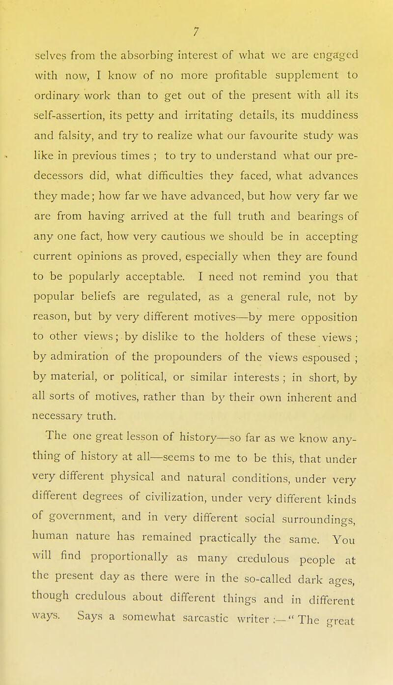 selves from the absorbing interest of what we are engaged with now, I know of no more profitable supplement to ordinary work than to get out of the present with all its self-assertion, its petty and irritating details, its muddiness and falsity, and try to realize what our favourite study was like in previous times ; to try to understand what our pre- decessors did, what difficulties they faced, what advances they made; how far we have advanced, but how very far we are from having arrived at the full truth and bearings of any one fact, how very cautious we should be in accepting current opinions as proved, especially when they are found to be popularly acceptable. I need not remind you that popular beliefs are regulated, as a general rule, not by reason, but by very different motives—by mere opposition to other views; by dislike to the holders of these views ; by admiration of the propounders of the views espoused ; by material, or political, or similar interests ; in short, by all sorts of motives, rather than by their own inherent and necessary truth. The one great lesson of history—so far as we know any- thing of history at all—seems to me to be this, that under very different physical and natural conditions, under very different degrees of civilization, under very different kinds of government, and in very different social surroundings human nature has remained practically the same. You will find proportionally as many credulous people at the present day as there were in the so-called dark acres though credulous about different things and in different ways. Says a somewhat sarcastic writer  The 'ncut