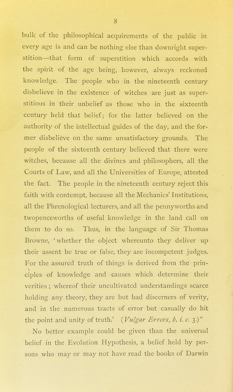 bulk of the philosophical acquirements of the public in every age is and can be nothing else than downright super- stition—that form of superstition which accords with the spirit of the age being, however, always reckoned knowledge. The people who in the nineteenth century disbelieve in the existence of witches are just as super- stitious in their unbelief as those who in the sixteenth century held that belief; for the latter believed on the authority of the intellectual guides of the day, and the for- mer disbelieve on the same unsatisfactory grounds. The people of the sixteenth century believed that there were witches, because all the divines and philosophers, all the Courts of Law, and all the Universities of Europe, attested the fact. The people in the nineteenth century reject this faith with contempt, because all the Mechanics' Institutions, all the Phrenological lecturers, and all the pennyworths and twopenceworths of useful knowledge in the land call on them to do so. Thus, in the language of Sir Thomas Browne, 'whether the object whereunto they deliver up their assent be true or false, they are incompetent judges. For the assured truth of things is derived from the prin- ciples of knowledge and causes which determine their verities ; whereof their uncultivated understandings scarce holding any theory, they are but bad discerners of verity, and in the numerous tracts of error but casually do hit the point and unity of truth.' {Vulgar Ei'rors, b. i. c. 3.) No better example could be given than the universal belief in the Evolution Hypothesis, a belief held by per- sons who may or may not have read the books of Darwin