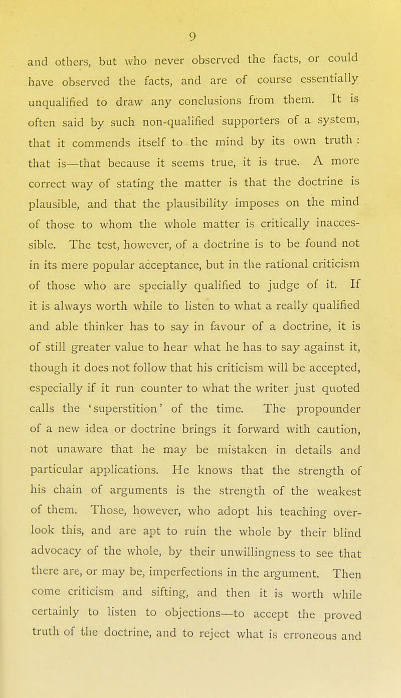 and others, but who never observed the facts, or could have observed the facts, and are of course essentially unqualified to draw any conclusions from them. It is often said by such non-qualified supporters of a system, that it commends itself to the mind by its own truth : that is—that because it seems true, it is true. A more correct way of stating the matter is that the doctrine is plausible, and that the plausibility imposes on the mind of those to whom the whole matter is critically inacces- sible. The test, however, of a doctrine is to be found not in its mere popular acceptance, but in the rational criticism of those who are specially qualified to judge of it. If it is always worth while to listen to what a really qualified and able thinker has to say in favour of a doctrine, it is of still greater value to hear what he has to say against it, though it does not follow that his criticism will be accepted, especially if it run counter to what the writer just quoted calls the 'superstition' of the time. The propounder of a new idea or doctrine brings it forward with caution, not unaware that he may be mistaken in details and particular applications. He knows that the strength of his chain of arguments is the strength of the weakest of them. Those, however, who adopt his teaching over- look this, and are apt to ruin the whole by their blind advocacy of the whole, by their unwillingness to see that there are, or may be, imperfections in the argument. Then come criticism and sifting, and then it is worth while certainly to listen to objections—-to accept the proved truth of the doctrine, and to reject what is erroneous and