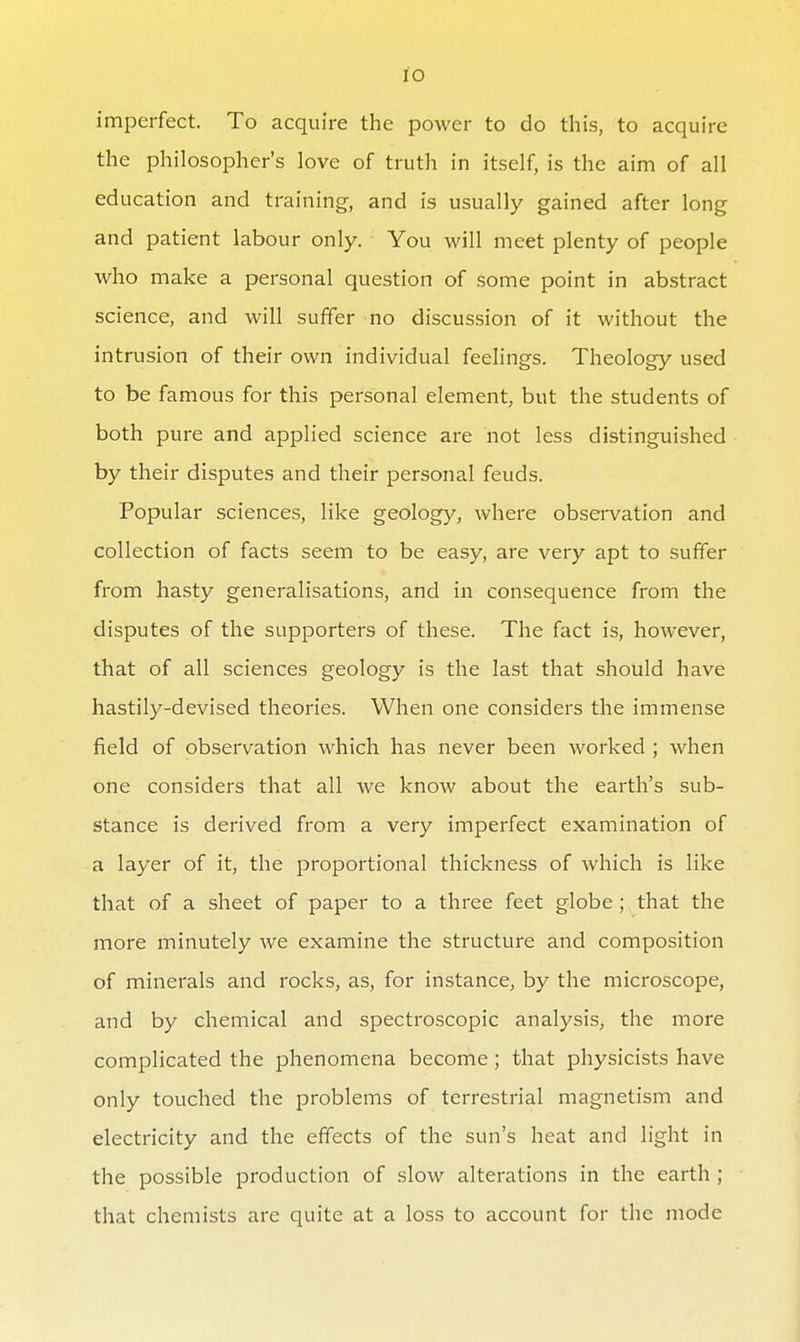 lO imperfect. To acquire the power to do this, to acquire the philosopher's love of truth in itself, is the aim of all education and training, and is usually gained after long and patient labour only. You will meet plenty of people who make a personal question of some point in abstract science, and will suffer no discussion of it without the intrusion of their own individual feelings. Theology used to be famous for this personal element, but the students of both pure and applied science are not less distinguished by their disputes and their personal feuds. Popular sciences, like geology, where observation and collection of facts seem to be easy, are very apt to suffer from hasty generalisations, and in consequence from the disputes of the supporters of these. The fact is, however, that of all sciences geology is the last that should have hastily-devised theories. When one considers the immense field of observation which has never been worked ; when one considers that all we know about the earth's sub- stance is derived from a very imperfect examination of a layer of it, the proportional thickness of which is like that of a sheet of paper to a three feet globe ; that the more minutely we examine the structure and composition of minerals and rocks, as, for instance, by the microscope, and by chemical and spectroscopic analysis, the more complicated the phenomena become ; that physicists have only touched the problems of terrestrial magnetism and electricity and the effects of the sun's heat and light in the possible production of slow alterations in the earth ; that chemists are quite at a loss to account for the mode