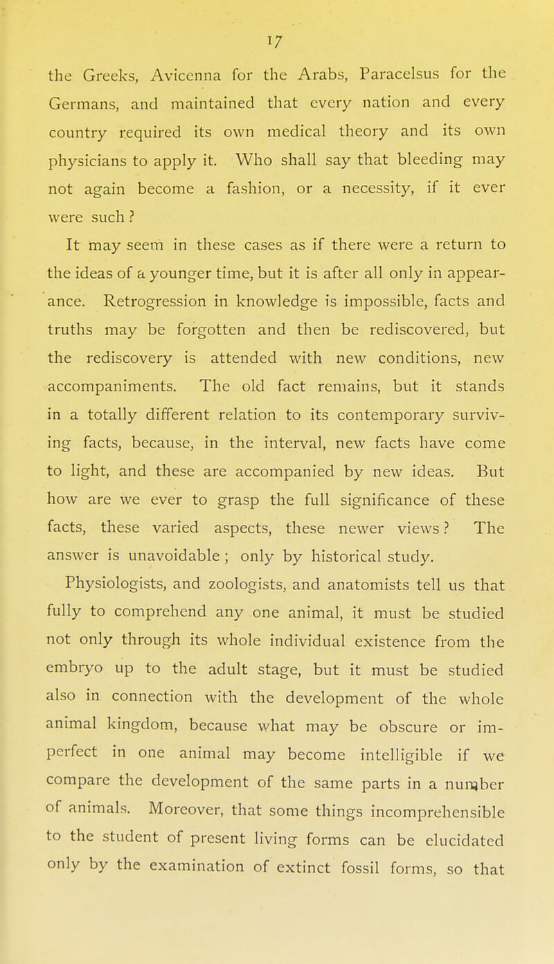 1/ the Greeks, Aviccnna for the Arabs, Paracelsus for the Germans, and maintained that every nation and every country required its own medical theory and its own physicians to apply it. Who shall say that bleeding may not again become a fashion, or a necessity, if it ever were such ? It may seem in these cases as if there were a return to the ideas of a younger time, but it is after all only in appear- ance. Retrogression in knowledge is impossible, facts and truths may be forgotten and then be rediscovered, but the rediscovery is attended with new conditions, new accompaniments. The old fact remains, but it stands in a totally different relation to its contemporary surviv- ing facts, because, in the interval, new facts have come to light, and these are accompanied by new ideas. But how are we ever to grasp the full significance of these facts, these varied aspects, these newer views ? The answer is unavoidable ; only by historical study. Physiologists, and zoologists, and anatomists tell us that fully to comprehend any one animal, it must be studied not only through its whole individual existence from the embryo up to the adult stage, but it must be studied also in connection with the development of the whole animal kingdom, because what may be obscure or im- perfect in one animal may become intelligible if we compare the development of the same parts in a nunjber of animals. Moreover, that some things incomprehensible to the student of present living forms can be elucidated only by the examination of extinct fossil forms, so that