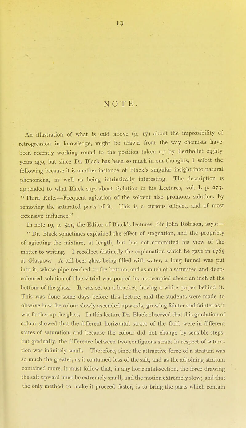 NOTE. An illustration of what is said above (p. 17) about the impossibility of retrogression in knowledge, might be drawn from the way chemists have been recently working round to the position taken up by BerthoUet eighty years ago, but since Dr. Black has been so much in our thoughts, I select the following because it is another instance of Black's singular insight into natural phenomena, as well as being intrinsically interesting. The description is appended to what Black says about Solution in his Lectures, vol. I. p. 273. Third Rule.—Frequent agitation of the solvent also promotes solution, by removing the saturated parts of it. This is a curious subject, and of most extensive influence. In note 19, p. 541, the Editor of Black's lectures, Sir John Robison, says:— Dr. Black sometimes explained the effect of stagnation, and the propriety of agitating the mixture, at length, but has not committed his view of the matter to writing. I recollect distinctly the explanation which he gave in 1765 at Glasgow. A tall beer glass being filled with water, a long funnel was put into it, whose pipe reached to the bottom, and as much of a saturated and deep- coloured solution of blue-vitriol was poured in, as occupied about an inch at the bottom of the glass. It was set on a bracket, having a white paper behind it. This was done some days before this lecture, and the students were made to observe how the colour slowly ascended upwards, growing fainter and fainter as it was farther up the glass. In this lecture Dr. Black observed that this gradation of colour showed that the different horizontal strata of the fluid were in different stales of saturation, and because the colour did not change by sensible steps, but gradually, the difference between two contiguous strata in respect of satura- tion was infinitely small. Therefore, since the attractive force of a stratum was so much the greater, as it contained less of the salt, and as the adjoiiung stratum contained more, it must follow that, in any horizontaUsection, the force drawing the salt upward must be extremely small, and the motion extremely slow; and that the only method to make it proceed faster, is to bring the parts which contain