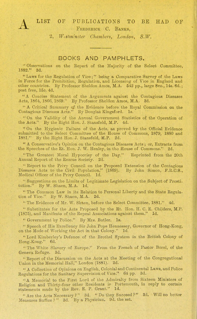 A LIST OF PUBLICATIONS TO BE HAD OF Feedeeiok C. Banks, 2, Wcslminstei- Chambers, London, S.W. BOOKS AND PAMPHLETS.  Obsei-vafcions on the Eepoit of the Majority of the Select Committee, 1882. 3d.  Laws for the Regulation of Vice; being a Comparative Survey of the Laws in Force for the Prohibition, Eegulation, and Licensing of Vice in England and other countries. By Professor Sheldon Amos, M. A. 542 pp., large 8vo., 148. 6d.; post free, 15a. 4d, A Concise Statement of the Arguments against the Contagious Diseases Acts, 1864, 1866, 1869. By Professor Sheldon Amos, M.A. 3d.  A Critical Summary cvf the Evidence before the Eoyal Commission on the Contagious Diseases Acts. By Douglas Kingsford. le. On the Validity of the Annual Government Statistics of the Operation of the Acts. By the Right Hon. J. Stansfeld, M.P. 4d.  On the Hygienic Failure of the Acts, as proved by the OflS(!ial Evidence submitted to the Select Committee of the House of Commons, 1879, 1880 and 1881. By the Right Hon. J. Stansfeld, M.P. 2d.  A Conservative's Opinion on the Contagious Diseases Acts; or, Extracts from the Speeches of the Rt. Hon. J. W. Henley, in the House of Commons. 2d. The Greatest Moral H3'pocrisy of the Day. Reprinted from the 20th Annual Report of the Rescue Society. 2d.  Report to the Privy Council on the Proposed Extension of the Contagious Diseases Acts to the Civil Population, (1869). By John Simon, F.R.C.S., Medical Officer of the Privy Council. Id.  Suggestions on the Limits of Legitimate Legislation on the Subject of Prosti- tution. By W. Shaen, M.A. Id.  The Common Law in its Relation to Personal Liberty and the State Regula- tion of Vice. By W. Shaen, M.A. 2d.  The Evidence of Mr. W. Sh&en, before the Select Committee, 1881. 4d.  Substitutes for the Acts Proposed by the Rt. Hon. H. C. E. Childers, M.P. (1875), and Manifesto of the Repeal Associations against them. Id.  Government by Police. By Mrs. Butler. Is.  Speech of His Excellency Sir John Pope Hennessey, Governor of Hong-Kong, on the Mode of Working the Act in that Colony. Id  Lord Kimberley's Defence of the Brothel System in the British Colony of Hong-Kong. 6d.  The White Slavery of Europe. From the French of Pastor Borel, of the Geneva Refuge. 3d.  Report of the Discussion on the Acts at the Meeting of the Congregational Union in the Memorial Hall, London (1881). 2d.  A Collection of Opinions on English, Colonial and Continental Laws, and Police Regulations for the Sanitary Supervision of Vice. 64 pp. 3d. A Memorial to the First Lord of the Admiralty from Sixteen Ministers of Religion and Tliirty-four other Residents in Portsmouth, in reply to certain statements made by the Rev. E. P. Grant. Id.  Are the Acts Necessary ?  3d.  Do they Succeed ?  3d. Will no better Measures Suffice ?  3d. By a Physician. 9d. the set.