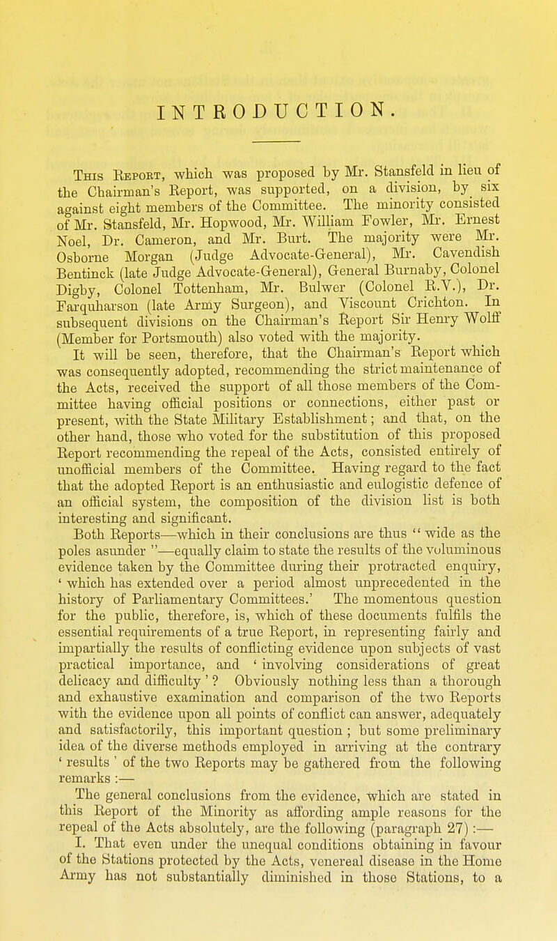 INTRODUCTION. This Eeport, which was proposed by Mr. Stansfeld in lieu of the Chairman's Report, was supported, on a division, by_ six against eight members of the Committee. The minority consisted of Mr. Stansfeld, Mr. Hopwood, Mr. William Fowler, Mr. Ernest Noel, Dr. Cameron, and Mr. Burt. The majority were Mr. Osborne Morgan (Judge Advocate-General), Mr. Cavendish Bentinck (late Judge Advocate-General), General Burnaby, Colonel Digby, Colonel Tottenham, Mr. Bulwer (Colonel _R.Y.), Dr. Farquharson (late Ai-my Surgeon), and Viscount Crichton. In subsequent divisions on the Chairman's Report Sir Henry Wolff (Member for Portsmouth) also voted with the majority. It will be seen, therefore, that the Chairman's Report which was consequently adopted, recommending the strict maintenance of the Acts, received the support of all those members of the Com- mittee having official positions or connections, either past or present, with the State Military Establishment; and that, on the other hand, those who voted for the substitution of this proposed Report recommending the repeal of the Acts, consisted entirely of unofficial members of the Committee. Having regard to the fact that the adopted Report is an enthusiastic and eulogistic defence of an official system, the composition of the division list is both interesting and significant. Both Reports—which in their conclusions are thus '' wide as the poles asunder —equally claim to state the results of the voluminous evidence taken by the Committee during their protracted enquiry, ' which has extended over a period almost unprecedented in the history of Parliamentary Committees.' The momentous question for the public, therefore, is, which of these documents fulfils the essential requirements of a true Report, in representing fairly and impartially the results of conflicting evidence upon subjects of vast practical importance, and ' involving considerations of great delicacy and difficulty ' ? Obviously nothing less than a thorough and exhaustive examination and comparison of the two Reports with the evidence upon all points of conflict can answer, adequately and satisfactorily, this important question ; but some preliminary idea of the diverse methods employed in arriving at the contrary ' results ' of the two Reports may be gathered from the following remarks :— The general conclusions from the evidence, which are stated in this Report of the Minority as affording ample reasons for the repeal of the Acts absolutely, are the following (paragraph 27):— I. That even under the unequal conditions obtaining in favour of the Stations protected by the Acts, venereal disease in the Home Army has not substantially diminished in those Stations, to a