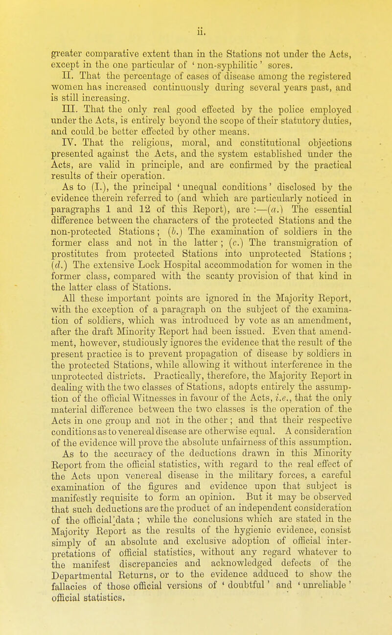 gi'eater comparative extent than in the Stations not under the Acts, except in the one particular of ' non-syphilitic ' sores. II. That the percentage of cases of disease among the registered women has increased continuously during several years past, and is still increasing. ni. That the only real good effected by the police employed under the Acts, is entirely beyond the scope of their statutory duties, and could be better effected \)j other means. rV. That the religious, moral, and constitutional objections presented against the Acts, and the system established under the Acts, are valid in prLaciple, and are confirmed by the practical results of their operation. As to (I.), the principal 'unequal conditions' disclosed by the evidence therein referred to (and which are particularly noticed in paragi'aphs 1 and 12 of this Eeport), are :—(a.) The essential difference between the characters of the protected Stations and the non-protected Stations; {b.) The examination of soldiers in the former class and not in the latter ; (c.) The transmigi-ation of prostitutes from protected Stations into unprotected Stations ; {cl.) The extensive Lock Hospital accommodation for women in the former class, compared with the scanty provision of that kind in the latter class of Stations. All these important points are ignored in the Majority Repoi't, with the exception of a paragraph on the subject of the examina- tion of soldiers, which was introduced by vote as an amendment, after the draft Minority Report had been issued. Even that amend- ment, however, studiously ignores the evidence that the result of the present practice is to prevent propagation of disease by soldiers in the protected Stations, while allowing it without interference in the unprotected districts. Practically, therefore, the Majority Report in dealing with the two classes of Stations, adopts entu-ely the assump- tion of the official Witnesses in favour of the Acts, i.e., that the only material difference between the two classes is the operation of the Acts in one group and not in the other; and that their respective conditions as to venereal disease are otherwise equal. A consideration of the evidence will prove the absolute unfairness of this assumption. As to the accuracy of the deductions drawn in this Minority Report from the official statistics, with regard to the real effect of the Acts upon venereal disease in the military forces, a careful examination of the figures and evidence upon that subject is manifestly requisite to form an opinion. But it may be observed that such deductions are the product of an independent consideration of the official'data ; while the conclusions which are stated in the Majority Report as the results of the hygienic evidence, consist simply of an absolute and exclusive adoption of official inter- pretations of official statistics, without any regard whatever to the manifest discrepancies and acknowledged defects of the Departmental Returns, or to the evidence adduced to show the fallacies of those official versions of ' doubtful' and ' unreliable ' official statistics.