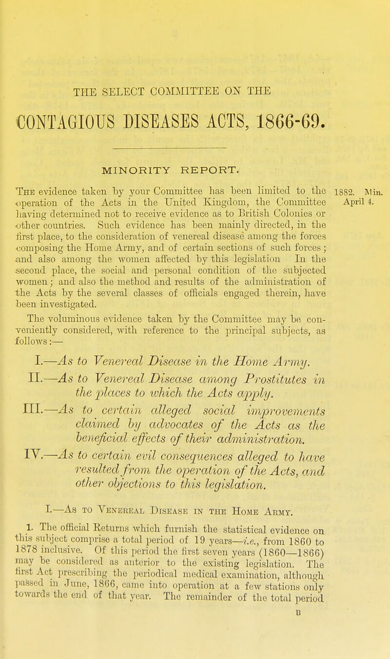 THE SELECT COMMITTEE OX THE CONTAGIOUS DISEASES ACTS, 1866-69. MINORITY REPORT. The evidence taken by your Committee has been limited to tlie i882. Mm. operation of the Acts in the United Kingdom, the Committee April i. liaviug determined not to receive evidence as to British Colonies or •other countries. Such evidence has been mainly dii-ected, in the first place, to the consideration of venereal disease among the forces •composing the Home Army, and of certain sections of such forces; •and also among the women affected by this legislation In the second place, the social and personal condition of the subjected women; and also the method and results of the administration of the Acts by the several classes of officials engaged therein, have been investigated. The voluminous evidence taken by the Committee may be con- veniently considered, with reference to the principal subjects, as follows:— I.—As to Venereal Disease in the Home Army. II.—As to Venereal Disease among Prostitutes in the places to which the Acts apply. III.—As to certain alleged socicd improvements claimed hy advocates of the Acts as the heneficicd effects of their administixttion. IV.—As to certain evil consequences alleged to have resulted from the operatio n of the Acts, and other objections to this legislation. !■—As TO Venereal Disease in the Home Army. 1. The official Returns Avhich furnish tlie statistical evidence on this sulyect comprise a total period of 19 years—i.e., from 1860 to 1878 inclusive. Of this period the first seven years (1860—1866) may be considered as anterior to the existing legislation. The first Act prescribing tlie periodical medical examination, altliough ])assed in June, 1866, came into operation at a few stations only towards the end of that year. The remainder of the total period u