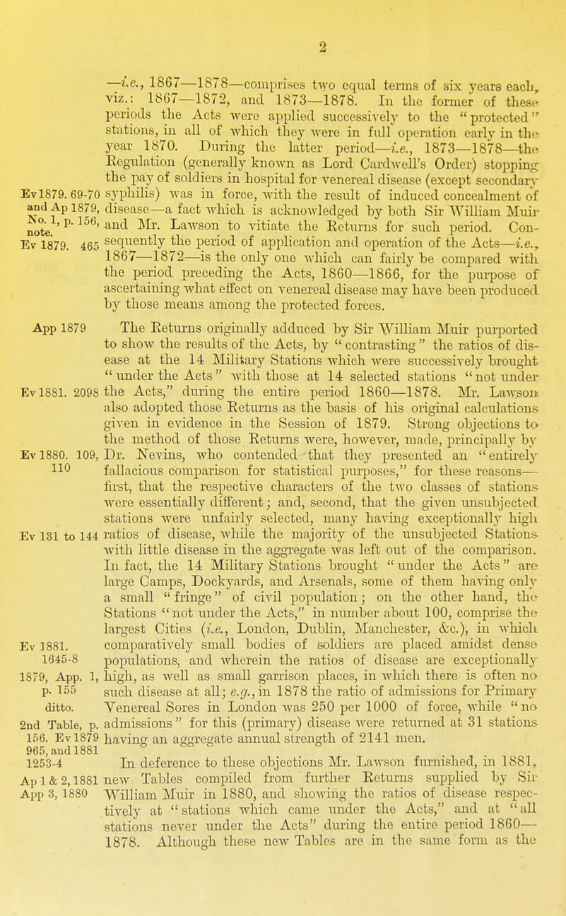 —i.e., 1867—1878—comprises t^yo equal terms of six years each, viz.: 18G7—1872, and 1873—1878. In the former of these periods the Acts were applied successively to the protected stations, in all of which they were in full operation earlv in th(? year 1870. During the latter period—i.e., 1873—1878—tho Eegulation (generally knoAvn as Lord Cardwell's Order) stopping: the pay of soldiers in hospital for venereal disease (except secondary Evl879. 69-70 syphilis) was in force, with the residt of induced concealment of and Ap 1879, disease—a fact which is acknowledged hy both Sir William Muir note. ^' ^'^^^son to vitiate the Returns for such period. Con- Ev 1879. 465 sequeutly the period of application and operation of the Acts—i.e., 1867—1872—is the only one which can fiiuly be compared with the period preceding the Acts, 1860—1866, for the purpose of ascertaining what effect on venereal disease may have been produced by those means among the protected forces. App 1879 The Eeturns originally adduced by Sir William Muir purported to show the results of the Acts, by  contrasting  the ratios of dis- ease at the 14 Military Stations which were successively brought  under the Acts with those at 14 selected stations not under Ev 1881. 2098 the Acts, during the entire period 1860—1878. Mr. Lawsoii also adopted those Returns as the basis of his original calculations- given in evidence in the Session of 1879. Strong objections to the method of those Returns were, however, made, principally by Evl880. 109, Dr. Nevins, who contended'that they presented an entii-ely 110 fallacious comparison for statistical purposes, for these reasons— first, that the respective characters of the two classes of stations were essentially different; and, second, that the given unsubjected stations were unfairly selected, many haviug exceptionally high Ev 131 to 144 ratios of disease, Avliile the majority of the unsubjected Stations- with little disease in the aggregate was left out of the comparison. In fact, the 14 Military Stations brought  under the Acts are large Camps, Dockyards, and Arsenals, some of them having only a small fringe of civil population; on the other hand, tho Stations not under the Acts, in number about 100, comprise the largest Cities {i.e., London, Dublin, Manchester, &c.), in whicli Ev 1881. comparatively small bodies of soldiers are placed amidst denscv 1645-8 populations, and wherein the ratios of disease are exceptionally 1879, App. 1, high, as well as small garrison places, in which there is often no p. 155 such disease at all; e.^7.,iu 1878 the ratio of admissions for Primary ditto. Venereal Sores in London Avas 250 per 1000 of force, whUe no 2nd Table, p. admissions for this (primary) disease Avere returned at 31 stations 156. Evl879 having an affsreate annual strength of 2141 men. 965, and 1881 b oo o 1253-4 In deference to these objections Mr. LaAvson fiu'nished, in 1881, Ap 1 & 2,1881 ncAV Tables compiled from further Returns supplied by Sir App 3, 1880 William Muir in 1880, and shoAving the ratios of disease respec- tively at stations Avhich came under the Acts, and at aU stations never iinder the Acts during the entire period 1860— 1878. Although these ncAv Tables are in the same form as the