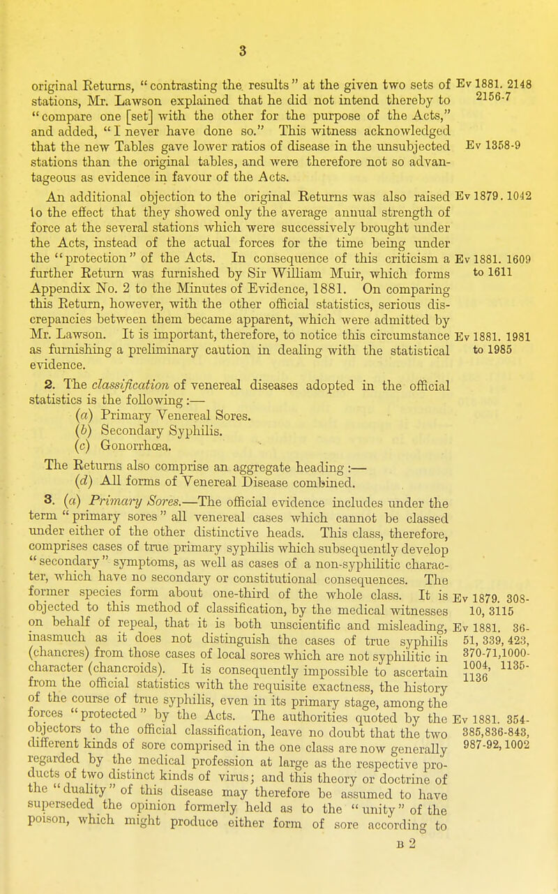 original Eeturns, contrasting the. results at the given two sets of Evl881. 2148 stations, Mr. Lawson explained that he did not intend thereby to 2156-7  compare one [set] with the other for the purpose of the Acts, and added,  I never have done so. This witness acknowledged that the new Tables gave lower ratios of disease in the unsubjected Ev 1358-9 stations than the original tables, and were therefore not so advan- tageous as evidence in favour of the Acts. An additional objection to the original Returns was also raised Ev 1879.1042 to the effect that they showed only the average annual strength of force at the several stations which were successively brought under the Acts, instead of the actual forces for the time being under the protection of the Acts. In consequence of this criticism a Evl881. 1609 further Return was furnished by Sir William Muir, which forms to 1611 Appendix No. 2 to the Minutes of Evidence, 1881. On comparing this Return, however, with the other official statistics, serious dis- crepancies between them became apparent, which were admitted by Mr. Lawson. It is important, therefore, to notice this circumstance Ev 1881. 1981 as furnishing a preliminary caution in dealing with the statistical to 1985 evidence. 2. The classification of venereal diseases adopted in the official statistics is the following :— (a) Primary Venereal Sores. (6) Secondary SyphUis. (c) Gonorrhoea. The Returns also comprise an aggregate heading :— {d) All forms of Venereal Disease combined. 3. («) Primary Sores.—The official evidence includes under the term  primary sores all venereal cases which cannot be classed under either of the other distinctive heads. This class, therefore, comprises cases of true primary syphiHs which subsequently develop  secondary  symptoms, as well as cases of a non-syphilitic charac- ter, which have no secondary or constitutional consequences. The former species form about one-third of the whole class. It is Ev 1879 308- objected to this method of classification, by the medical witnesses 10, 3115 on behalf of repeal, that it is both unscientific and misleading, Ev 1881. 36- masmuch as it does not distinguish the cases of true syphilis 51. 339,423, (chancres) from those cases of local sores which are not syphilitic in 370-71,1000- character (chancroids). It is consequently impossible to ascertain JJog' from the official statistics with the requisite exactness, the history of the course of true syphilis, even in its primary stage, among the forces  protected  by the Acts. The authorities quoted by the Ev 1881. 354- objectors to the official classification, leave no doubt that the two 385,836-843, different kinds of sore comprised in the one class are now generally 1002 regarded by the medical profession at large as the respective pro- ducts of two distinct kinds of virus; and this theory or doctrine of the duality of this disease may therefore be assumed to have superseded the opinion formerly held as to the  unity of the poison, which might produce either form of sore according to B 2