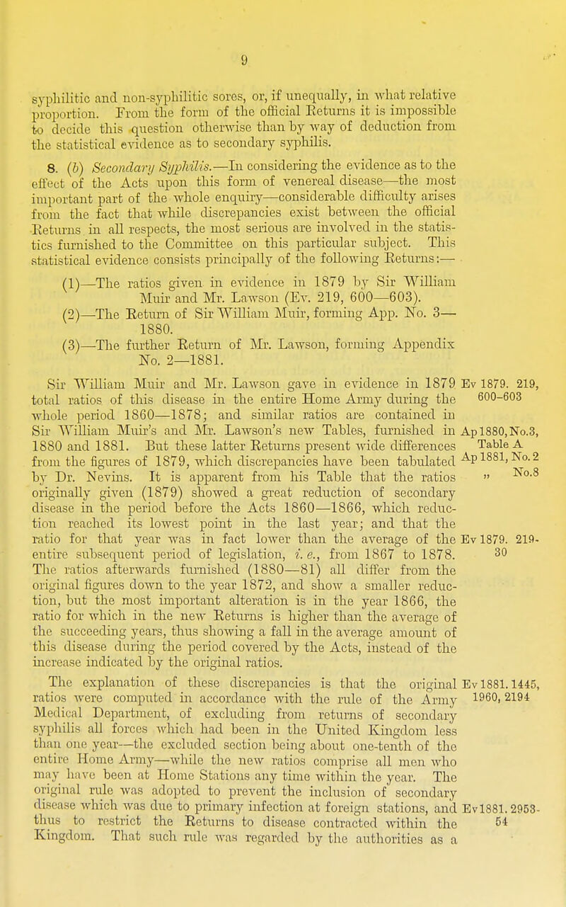 syphilitic and uon-syplulitic sores, or, if unequally, in what relative proportion. Prom the form of the official Eeturns it is impossible to decide this question otherwise than by way of deduction from the statistical evidence as to secondary syphilis. 8. (b) Secondary SypMlis.—Li considering the evidence as to the effect of the Acts' upon this form of venereal disease—the most important part of the whole enquiry—considerable difficulty arises from the fact that while discrepancies exist between the official ■Eeturns in all respects, the most serious are involved in the statis- tics furnished to the Committee on this particular subject. This statistical evidence consists principally of the following Eeturns:— ■ (1) —The ratios given in evidence in 1879 bv Sir William Muir and Mr. Lawson (Ev. 219, 600—603). (2) —The Eetum of Sir William Muir, forming App. No. 3— 1880. (3) —The further Eeturn of Mr. Lawson, forming Appendix IsTq. 2—1881. Sir William Muir and Mr. Lawson gave in evidence in 1879 Ev 1879. 219, total ratios of this disease in the entire Home Army during the 600-603 whole period 1860—1878; and similar ratios are contained in Sir WiUiam Muir's and Mr. Lawson's new Tables, furnished in Apl880,No.3, 1880 and 1881. But these latter Eeturns present wide differences Table A from the figures of 1879, which discrepancies have been tabulated A.pl881, No.2 by Dr. Nevins. It is apparent from his Table that the ratios  ^'^•^ originally given (1879) showed a great reduction of secondary disease in the period before the Acts 1860—1866, wliich reduc- tion reached its lowest point in the last year; and that the ratio for that year was in fact lower than the average of the Ev 1879. 219- entire subsequent period of legislation, i.e., from 1867 to 1878. 30 The ratios afterwards furnished (1880—81) all differ from the original figures down to the year 1872, and show a smaller reduc- tion, but the most important alteration is in the year 1866, the ratio for which in the new Eeturns is higher than the average of the succeeding years, thus showing a fall in the average amount of this disease during the period covered by the Acts, instead of the increase indicated by the original ratios. The explanation of these discrepancies is that the original Ev 1881.1445, ratios were computed in accordance Avith the rule of the Army I960, 2194 Medical Department, of excluding from returns of secondary syphilis all forces which had been in the United Kingdom less than one year—the excluded section being about one-tenth of the entire Home Army—while tlie new ratios comprise all men who may have been at Home Stations any time within the year. The original rule was adopted to prevent the inclusion of secondary disease which was due to primary infection at foreign stations, and EvlSBl. 2953- thus to restrict the Eeturns to disease contracted within the 54 Kingdom. That such rule Avas regarded by the authorities as a