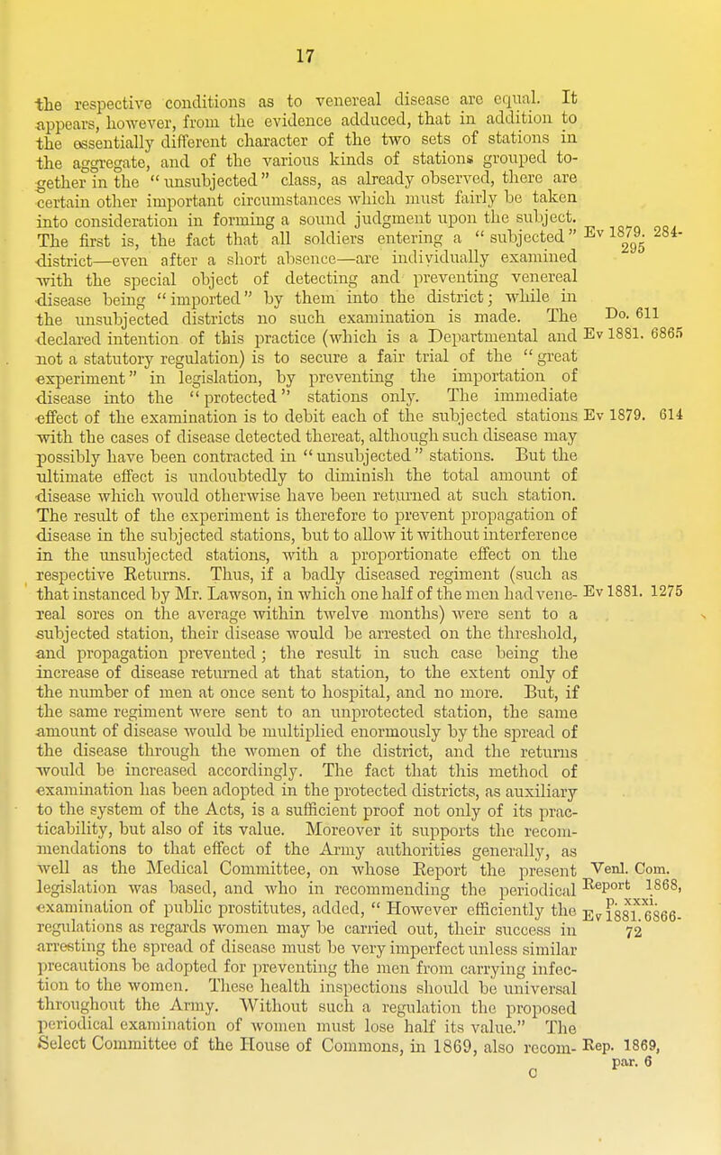 the respective conditions as to venereal disease are cqiial. It appears, however, from tlie evidence adduced, that in addition to the essentially different character of the two sets of stations in the aggregate, and of the varions kinds of stations grouped to- gether in the nnsubjected class, as already observed, there are certain other important circumstances which must fairly he taken into consideration in forming a sound judgment upon the subject. The first is, the fact that all soldiers entering a  subjected 18|9^ 284- district—even after a short absence—are individually examined ivith the special object of detecting and preventing venereal ■disease being imported by them into the district; while in the unsubje'cted districts no such examination is made. The Do. 611 declared intention of this practice (which is a Departmental and Ev 1881. 686.5 not a statutory regulation) is to secure a fair trial of the  great experiment in legislation, by preventing the importation of disease into the protected stations only. The immediate ■effect of the examination is to debit each of the subjected stations Ev 1879. 614 with the cases of disease detected thereat, although such disease may possibly have been contracted in  unsubjected  stations. But the •ultimate effect is undoubtedly to diminish the total amount of disease which would otherwise have been retiirned at such station. The residt of the experiment is therefore to prevent propagation of disease in the subjected stations, but to allow it without interference in the unsubjected stations, with a proportionate effect on the respective Returns. Thus, if a badly diseased regiment (such as that instanced by Mr. Lawson, in which one half of the men hadvene- Ev 1881. 1275 Teal sores on the average within twelve months) were sent to a subjected station, their disease would be arrested on the threshold, and propagation prevented; the result in such case being the increase of disease returned at that station, to the extent only of the number of men at once sent to hospital, and no more. But, if the same regiment were sent to an unprotected station, the same amount of disease would be multiplied enormously by the spread of the disease through the women of the district, and the returns -would be increased accordingly. The fact that this method of exammation has been adopted in the protected districts, as auxiliary to the system of the Acts, is a sufficient proof not only of its prac- ticability, but also of its value. Moreover it supports the recom- mendations to that effect of the Army authorities generally, as weU as the Medical Committee, on whose Eeport the present ^enl. Com. legislation was based, and who in recommending the periodical ^^P°'''^ \^^^> examination of public prostitutes, added,  However efficiently the issi^ 6866- regulations as regards women may be carried out, their success in 72 arresting the spread of disease must be very imperfect unless similar precautions be adopted for preventing the men from carrying infec- tion to the women. These health inspections should be universal throughout the Army. Without such a regulation the proposed periodical examination of women must lose half its value. The Select Committee of the House of Commons, in 1869, also recom- I^ep. 1869, par. 6