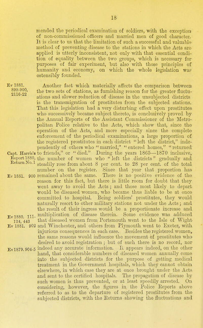 mended tlie periodical examination of soldiers, with the exception of non-commissioned officers and married men of good character. It is clear to us that the limitation of such a successful and valuable- method of preventing disease to the stations in which the Acts ara applied is utterly inconsistent, not only with that essential condi- tion of equality between the two groups, which is necessary for purposes of fair experiment, but also with those principles of humanity and economy, on which the whole legislation wa? ostensibly founded. Ev 1881. Another fact which materially affects the comparison between 2116^^2 ^^^^ ^^^^ stations, as furnishing reason for the greater fluctu- ations and slower reduction of disease in the unsubjected districts is the transmigration of prostitutes from the subjected stations. That this legislation had a very disturbing effect upon prostitutes who successively became subject thereto, is conclusively proved by the Annual Eeports of the Assistant Commissioner of the Metro- politan Police relative to the Acts, which show that, since the operation of the Acts, and more especially since the complete enforcement of the periodical examinations, a large proportion of the registered prostitutes in each district  left the district, inde- pendently of others who married, entered homes, returned Capt. Harris's to friends, or died. During the years 1865—1870 inclusive. Report 1880, the mmiber of women who left the districts gradually and steadily rose from about 8 per cent, to 28 per cent, of the total number on the register. Since that year that proportion has Ev 1831. 900 remained about the same. There is no positive evidence of the reason for this fact, but there is little room for doubt that they went away to avoid the Acts ; and those most likely to depart would be diseased women, who became thus liable to be at once committed to hospital. Being soldiers' prostitutes, they would nattu'ally resort to other military stations not under the Acts; and the result of their ingress would be a proportionate increase and Evl880 111- iii''iltiplication of disease therein. Some evidence was adduced 124, 443 that diseased women from Portsmouth went to the Isle of Wight Ev 1881. 902 and Winchester, and others from Plymouth went to Exeter, with injurious consequences in each case. Besides the registered women, the same reasons woidd influence the movement of prostitutes who desired to avoid registration; but of such there is no record, nor Ev 1879.904-5 indeed any acciu-ate information. IL appears indeed, on the other hand, that considerable numbers of diseased women annually come into the subjected districts for the purpose of getting medical treatment in the Government hospitals, which they cannot obtain elsewhere, in which case they are at once brought under the Acts and sent to the certified hospitals. The propagation of disease by such women is thus prevented, or at least speedily arrested. On considering, however, the figures in the Police Eeports above referred to as to the departiu'e of registered prostitutes from the subjected districts, with the Eetunis showing the fluctuations and