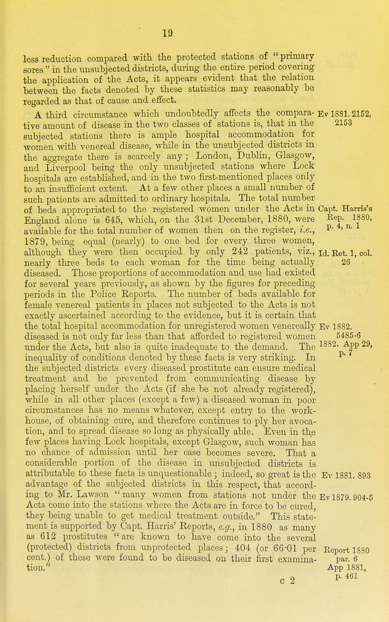 less reduction compared with the protected stations of  primary sores in the unsubj acted districts, during the entire period covering the application of the Acts, it appears evident that the relation between the facts denoted by these statistics may reasonably be regarded as that of cause and effect. A third circumstance which undoubtedly affects the compara- Ev 1881.2152, tive amount of disease in the two classes of stations is, that in the 2153 subjected stations there is ample hospital accommodation for women with venereal disease, while in the unsubj ected districts in the aggregate there is scarcely any; London, Dublin, Glasgow, and Liverpool being the only unsubjected stations where Lock hospitals are established, and in the two first-mentioned places only to an insufficient extent. At a few other places a small number of such patients are admitted to ordinary hospitals. The total nimiber of beds appropriated to the registered women under the Acts in Capt. Harris's England alone is 645, which, on the 31st December, 1880, were Rep. 1880, available for the total number of women then on the register, i.e., ' °' 1879, being equal (nearly) to one bed for every three women, although they were then occupied by only 242 patients, viz., j^j. jjet. 1, col. nearly three beds to each woman for the time being actually 26 diseased. Those proportions of accommodation and tise had existed for several years previotisly, as shown by the figures for preceding periods in the Police Eeports. The number of beds available for female venereal patients in places not subjected to the Acts is not exactly ascertained according to the evidence, but it is certain that the total hospital accommodation for unregistered women venereally Ev 1882. diseased is not only far less than that afforded to registered women 5485-6 under the Acts, but also is qiiite inadequate to the demand. The -^PP inequality of conditions denoted by these facts is very striking. In P the subjected districts every diseased prostitute can ensure medical treatment and be prevented from communicating disease by placing herself under the Acts (if she be not already registered), while in all other places (except a few) a diseased woman in poor circumstances has no means whatever, except entry to the work- house, of obtaining cure, and therefore continues to ply her avoca- tion, and to spread disease so long as physically able. Even in the few places having Lock hospitals, except Glasgow, such woman has no chance of admission until her case becomes severe. That a considerable portion of the disease in unsubjected districts is attributable to these facts is unquestionable ; indeed, so great is the Ev 1881. 893 advantage of the subjected districts in this respect, that accord- ing to Mr. Lawson many women from stations not under the Ev 1879. 904-5 Acts come into the stations Avhere the Acts are in force to be cured, they being unable to get medical treatment outside. This state- ment is supported by Capt. Harris' Reports, e.g., in 1880 as many as 612 prostitutes are known to have come into the several (protected) districts from unprotected places; 404 (or 66-01 per Eeport 1880 cent.) of these were found to be diseased on theii- first examina- par. 6 tion. App 1881, 0 2 P-