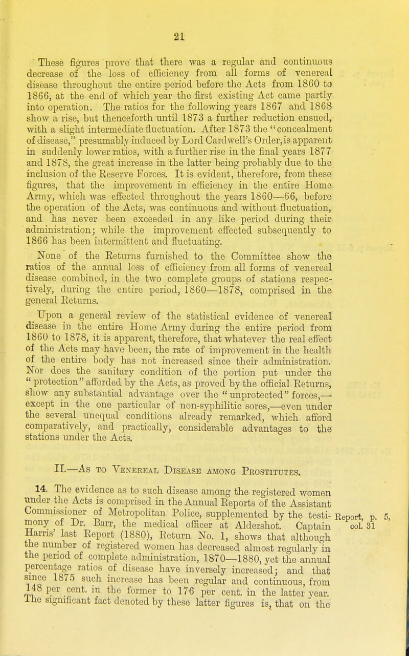 These figures prove that there was a regular and continiious decrease of the loss of efficiency from all forms of venereal disease throughout the ontii'e period before the Acts from 18G0 to 1866, at the end of which year the first existing Act came partly into operation. The ratios for the following years 1867 and 1868 show a rise, but thenceforth imtil 1873 a further reduction ensued, with a slight intermediate fluctuation. After 1873 the concealment of disease, presmnably induced by Lord Cardwell's Order, is apparent in suddenly lower ratios, with a further rise in the final years 1877 and 1878, the great increase in the latter being probably due to the inclusion of the Reserve Forces. It is evident, therefore, from these figures, that the improvement in efficiency in the entire Home Army, which was efi'ected throughout the years 1860—66, before the operation of the Acts, was continuous and without fluctuation, and has never been exceeded in any like period during their administration; while the improvement effected subsequently to 1866 has been intermittent and fluctuating. None of the Eeturns furnished to the Committee show the ratios of the annual loss of efficiency from all forms of venereal disease combined, in the two complete groups of stations respec- tively, diu'ing the entire period, 1860—1878, comprised in the general Eeturns. _ Upon a general review of the statistical evidence of venereal disease in the entire Home Army during the entire period from 1860 to 1878, it is apparent, therefore, that whatever the real efl'ect of the Acts may have been, the rate of improvement in the health of the entire body has not increased since their administration. Nor does the sanitary condition of the portion put under the  protection afi'orded by the Acts, as proved by the official Eeturns, show any substantial advantage over the  unprotected forces,— except in the one particular of non-sypliilitic sores,—even iinder the several unequal conditions already remarked, which afford comparatively, and practically, considerable advantages to the stations under the Acts. II.—As TO Venereal Disease among Prostitutes. 14. The evidence as to such disease among the registered women under the Acts is comprised in the Annual Eeports of the Assistant Comnussioner of Metropolitan Police, supplemented by the testi- Report p mony of Dr. Ban, the medical officer at Aldershot. Captain coL 31 Hams last Eeport (1880), Eeturn No. 1, shows that although the number of registered women has decreased almost regularly in the period of complete administration, 1870—1880, yet the annual percentage ratios of disease have inversely increased; and that since 1875 such increase has been regular and continuous, from 148 per cent, m the former to 176 per cent, in the latter year, ihe significant fact denoted by these latter figures isj that on the