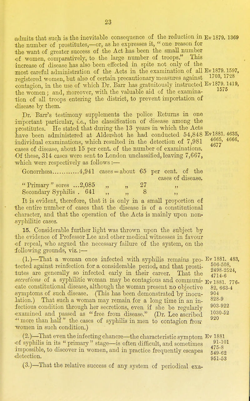 iidmits that such is the inevitable consequence of the reduction in Ev 1879. 1369 the number of prostitutes—or, as he expresses it,  one reason for the want of greater success of the Act has been the small number of women, comparatively, to the large number of troops, This increase of disease has also been effected in spite not only of the most careful administration of the Acts in the examination of all Ev 1879.1597, registered women, but also of certain precautionary measures against 1^°^' 1728 contagion, in the use of which Dr. Barr has gratuitously instructed Ev 1879.1419, the women; and, moreover, with the valuable aid of the examina- tion of aU troops entering the district, to prevent importation of disease by them. Dr. Barr's testimony supplements the police Eeturns in one important particular, i.e., the classification of disease among the prostitutes. He stated that during the 13 years in which the Acts have been administered at Aldershot he had conducted 54,848 Evl881. 46-35, individual examinations, which resulted in the detection of 7,981 ^g^^' ■cases of disease, about 15 per cent, of the number of examinations. ■Of these, 314 cases were sent to London unclassified, leaving 7,667, Twhich were respectively as follows :— Gonorrhoea 4,941 cases = about 65 per cent, of the cases of disease. Primary sores ...2,085 „ „ 27 „ Secondary Sypliilis . 641 ,, „ 8 ,, It is evident, therefore, that it is only in a small proportion of the entire number of cases that the disease is of a constitutional -character, and that the operation of the Acts is mainly upon non- syphilitic cases. 15. Considerable further light was thrown upon the subject by the evidence of Professor Lee and other medical witnesses in favour of repeal, who argued the necessary failure of the system, on the •Jollo^ving grounds, viz.:— (1.)—That a woman once infected with syphilis remaiiis pro- Ev 1881. 483, tected against reinfection for a considerable period, and that prosti- n^qo^Sroi tutes are generally so infected early in their career. That the 47i4!6^ ' ■secretions of a syphilitic woman may be contagious and communi- Ev 1881 776- cate constitutional disease, although the woman present no objective 82, 663-4 symptoms of such disease. (This has been demonstrated by inocu- 90* lation.) That such a woman may remain for a long time in an in- ^^^^ fectious condition through her secretions, even if she be regularly 903-922 examined and passed as free from disease. (Dr. Lee ascribed i?^*^'^^ more than half  the cases of syphilis in men to contagion frou' women in such condition.) (2.)—^That even the infecting chancre—the characteristic symptom Ev 1881 •of syphilis in its  primary  stage—is often difficult, and sometimes .yH^^ impossible, to discover in women, and in practice frequently escapes 549 62 ■detection. ggligg (3.)—That the relative success of any system of periodical exa-