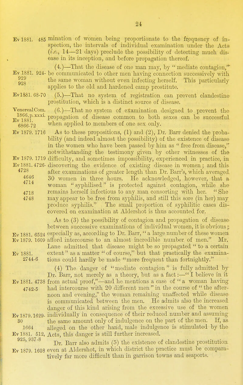 Ev 1881. 485 mintation of women being proportionate to the frpquency of in- spection, the intervals of individual examination under the Acts (^■.e., 14—21 days) preclude the possibility of detecting much dis- ease in its inception, and before propagation thereof. (4.)—That the disease of one man may, by  mediate contagion, Ev 1881. 924- be communicated to other men having connection successively with the same woman without even infecting herself. This particularly applies to the old and hardened camp prostitute. Evl881. 68-70 (5.)—That no system of registration can prevent clandestine prostitution, which is a distinct source of disease. Venereal Com. (6.)—Tliat no system of examination designed to prevent the Ev\*^88l'^^^' P^op^S^^ioii of disease common to both sexes can be successful 6866-72 when applied to members of one sex only. Ev 1879. 1716 As to these propositions, (1) and (2), Dr. Barr denied the proba- bility (and indeed almost the possibility) of the existence of disease in the women who have been passed by him as  free from disease, notwithstanding the testimony given by other witnesses of the Ev 1879. 1719 difficulty, and sometimes impossibility, experienced in practice, in Ev 1881.4726-discovering the evidence of existing disease in women; and this ^'28 after examinations of greater length than Dr. Barr's, which averaged. 4646 3Q -women in three hours. He acknowledged, however, that a ' woman  syphilised is protected against contagion, while she 4718 remains herself infectious to any man consorting Avith her.  She 4748 may appear to be free from syphilis, and still this sore (in her) may j)roduce syphilis. The small proportion of syphilitic cases dis- covered on examination at Aldershot is thus accounted for. As to (3) the possibility of contagion and propagation of disease- between successive examinations of individual women, it is obvious p Ev 1881. 6524 especially as, according to Dr. Barr,  a large number of these women Ev 1879. 1609 afford intercourse to an almost incredible number of men. Mr. Lane admitted that disease might be so propagated  to a certain Ev 1881. extent as a matter  of course, but that practically the examina- 2744-6 tions could hardly be made more frequent than fortnightly. (4) The danger of mediate contagion is fully admitted by Dr. Barr, not merely as a theory, but as a fact:—'' I believe in it Ev 1881. 4738 from actual proof,—and he mentions a case of  a woman having 4742-5 had intercourse with 20 different men in the course of  the after- noon and evening, the woman remaining unaffected while disease is commmiicated between the men. He admits also the increased danger of this kind arising from the excessive use of the women Ev 1879.1629- individually in consequence of their reduced number and assuming 30 the same amount only of mdulgence on the part of the men. If, as 1664 alleged on the other hand, male indulgence is stimulated by the Ev 1881. 512, Acts, this danger is still further increased. Dr. Barr also admits (5) the existence of clandestine prostitution Ev 1879. 1608 even at Aldershot, in which district the practice must be compara- tively far more difficult than in garrison towns and seaports.