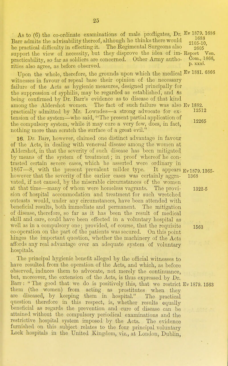 As to (6) the co-ordinate examinations of male profligates, Dr. 1879.1686 Barr admits the advisabihty thereof, although he thinks there wonld 2105 10 be i^ractical difficulty in effecting it. The Regimental Surgeons also 2605 ' support the view of necessity, but they disprove the idea of im- Report Ven. practicability, so far as soldiers are concerned. Other Army aiitho- Com., 1866, rities also agree, as before observed. P' Upon the whole, therefore, the grounds upon which the medical .^^ 1881. 6866 witnesses in favour of repeal base their opinion of the necessary failure of the Acts as hygienic measures, designed principally for the suppression of syphilis, may be regarded as established, and As being confirmed by Dr. Barr's evidence as to disease of that kind among the Aldershot women. The fact of such failure was also Ev 1882. practically admitted by Mr. Lowndes—a strong advocate for ex- 12512 tension of the system—who said, The present partial application of the compulsory system, while it may cure a very few, does, in fact, nothing more than scratch the surface of a great evil.'' 16. Dr. Barr, however, claimed one distinct advantage in favour of the Acts, in dealing with venereal disease among the Avomen at Aldershot, in that the severity of such disease has been mitigated by means of the system of treatment; in proof whereof he con- trasted certain severe cases, which he asserted were ordinary in 1867—8, with the present prevalent milder type. It appears Ev1879. 1365- however that the severity of the earlier cases was certainly aggra- 1368 vated, if not caused, by the miserable circumstances of the women at that time—many of whom were homeless vagrants. The provi- 1322-5 sion of hospital accommodation and treatment for such wretched outcasts would, mider any circumstances, have been attended with beneficial results, both immediate and permanent. The mitigation of disease, therefore, so far as it has been the result of medical skill and care, could have been effected in a voluntary hospital as well as in a compulsory one; provided, of course, that the requisite 1533 co-operation on the part of the patients was secured. On this point hinges the important question, whether the machinery of the Acts affords any real advantage over an adequate system of voluntary hospitals. The principal hygienic benefit alleged by the official witnesses to have resulted from the operation of the Acts, and which, as before observed, induces them to advocate, not merely the continuance, but, moreover, the extension of the Acts, is thus expressed by Dr. Barr :  The good that we do is positively this, that we restrict Ev 1879. 1563 them (the women) from acting as prostitutes when they are diseased, by keeping them in hospital. The practical question therefore in this respect, is, whether results equally beneficial as regards the prevention and cure of disease can be attained without the compulsory periodical examinations and the restrictive hospital system imposed by the Acts. The evidence furnished on this subject relates to tlie four principal voluntary Lock hospitals in the United Kingdom, viz., at London, Dublin,
