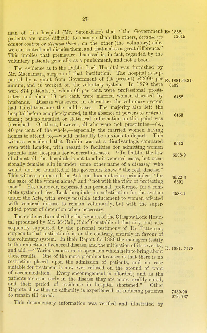 man of this hospital (Mr. Seton-Karr) that the Government Ev 1882. patients are more difficult to manage than the others, lecause we 12616 cannot control or dismiss them ; on the other (the voluntary) side, we can control and dismiss them, and that makes a great difference. This imphes that premature dismissal is, in fact, regarded by the voluntary patients generally as a punishment, and not a boon. The evidence as to the Dublin Lock Hospital was furnished by Mr. Macnamara, surgeon of that institution. The hospital is sup- ported by a grant from Government of (at present) £2600 per j;^ jgsi.5434. ann-um, and is worked on the voluntary system. In 1879 there 6439 were 874 patients, of whom 60 per cent, were professional prosti- tutes, and about 13 per cent, were married women diseased by 5482 husbands. Disease was severe in character; the voluntary system had failed to secure the mild cases. The majority also left the hospital before completely cured, in the absence of powers to restrain g^gg them; but no detailed or statistical information on this point was furnished. Of those, however, all who were not prostitutes— 40 per cent, of the whole,—especially the married women having homes to attend to,—would naturally be anxious to depart. This ■\vitness considered that Dublin was at a disadvantage, compared ggj2 even with London, with regard to facilities for admitting women patients into hospitals for venereal diseases.  In Dublin the law 6503.9 of almost all the hospitals is not to admit venereal cases, but occa- sionally females slip in under some other name of a disease, who would not be admitted if the governors knew  the real disease. This witness supported the Acts on humanitarian principles,  for 6522-3 the sake of the women alone, and  not with the view of protecting 6591 men. He, moreover, expressed his personal preference for a com- plete system of free Lock hospitals, in substitution for the system 6583-4 \mder the Acts, with every possible inducement to women affected with venereal disease to remain voluntarily, but with the super- added power of detention when necessary. The evidence furnished by the Eeports of the Glasgow Lock Hospi- tal (produced by Mr. McCaU, Chief Constable of that city, and sub- sequently supported by the personal testimony of Dr. Patterson, surgeon to that institution), is, on the contrary, entirely in favour of the voluntary system. In their Report for 1880 the managers testify to the reduction of venereal disease, and the mitigation of its severity, „ and add:— Various causes are in operation which help to bring about ^ these results. One of the more prominent causes is that there is no restriction placed upon the admission of patients, and no case suitable for treatment is now ever refused on the ground of want of accommodation. Every encouragement is afforded; and as the patients are seen early in the disease they are more readily cured, and their period of residence in hospital shortened. Otlier Reports show that no difficulty is experienced in inducing patients 7489-90 to remain till cured. 678, 737 This documentary information was verified and illustrated by
