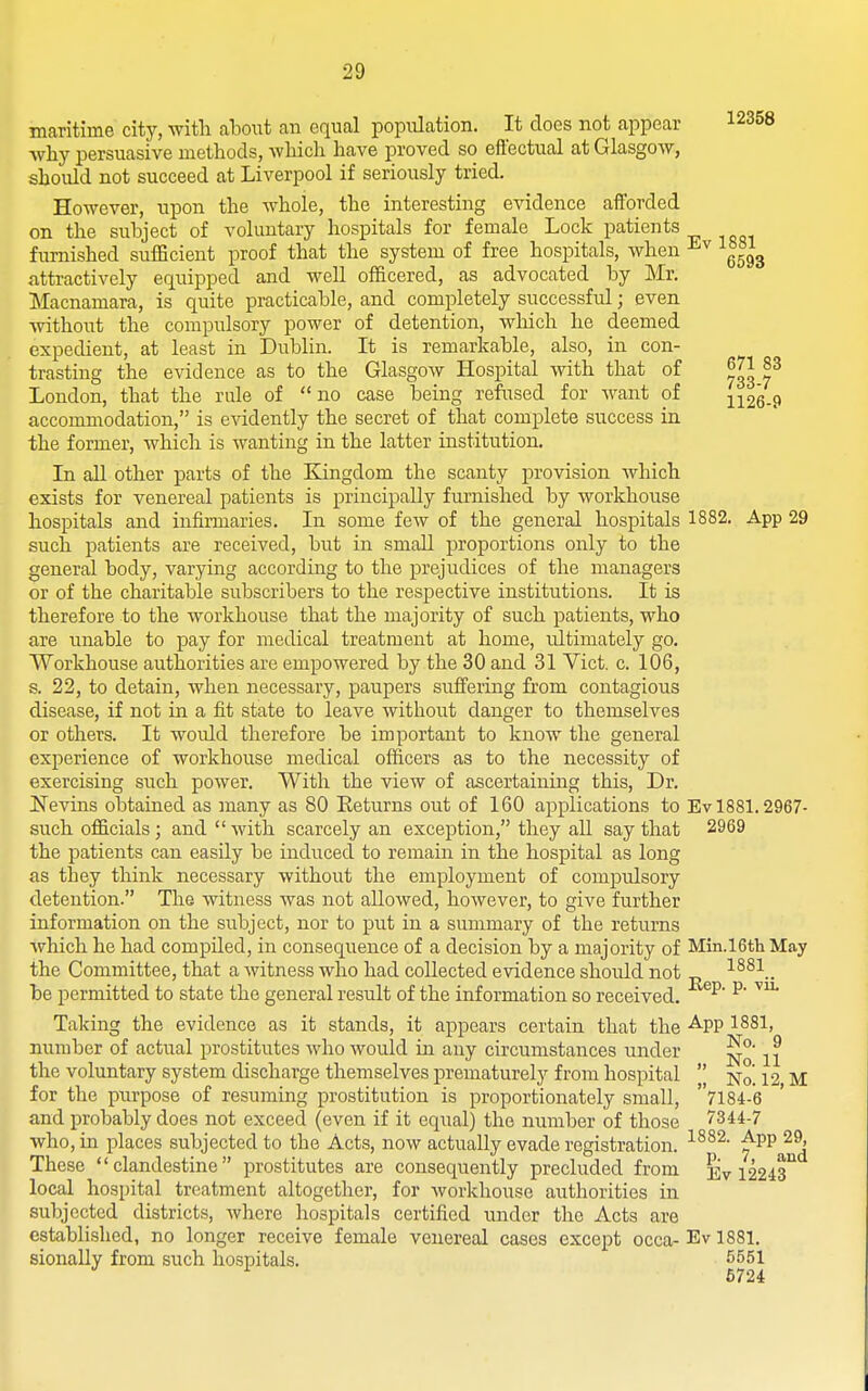 maritime city, witli ahowi an equal population. It does not appear 12358 why persuasive methods, which have proved so effectual at Glasgow, should not succeed at Liverpool if seriously tried. However, upon the whole, the interesting evidence afibrded on the subject of voluntary hospitals for female Lock patients furnished sufficient proof that the system of free hospitals, when attractively equipped and well officered, as advocated by Mr. Macnamara, is quite practicable, and completely successful; even without the compulsory power of detention, wliich he deemed expedient, at least in Dublin. It is remarkable, also, in con- trasting the evidence as to the Glasgow Hospital Avith that of ^3 London, that the rule of no case being refused for want of 1126-9 accommodation, is evidently the secret of that complete success in the former, which is wanting in the latter institution. In all other parts of the Eangdom the scanty provision which exists for venereal patients is principally furnished by workhouse hospitals and infirmaries. In some few of the general hospitals 1882. App 29 such patients are received, but in small proportions only to the general body, varying according to the i^rejudices of the managers or of the charitable subscribers to the respective institutions. It is therefore to the workhouse that the majority of such patients, who are unable to pay for medical treatment at home, ultimately go. Workhouse authorities are empowered by the 30 and 31 Vict. c. 106, s. 22, to detain, when necessary, paupers suffering fi'om contagious disease, if not in a fit state to leave without danger to themselves or others. It would therefore be important to know the general experience of workhouse medical officers as to the necessity of exercising such power. With the view of ascertaining this, Dr. Nevins obtained as many as 80 Eeturns out of 160 applications to Ev 1881.2967- such officials; and  with scarcely an exception, they all say that 2969 the patients can easily be induced to remam in the hospital as long as they think necessary without the employment of compulsory detention. The witness was not allowed, however, to give further information on the subject, nor to put in a summary of the returns which he had compiled, in consequence of a decision by a majority of Min.l6th May the Committee, that a witness who had collected evidence should not „ be permitted to state the general result of the information so received. ^' Taking the evidence as it stands, it appears certain that the -^PP ^881, number of actual prostitutes who would in any circumstances under ^ ^ the voluntary system discharge themselves prematurely from hospital  Nq. 12 M for the purpose of resuming prostitution is proportionately small, 7184-6 and probably does not exceed (even if it equal) the number of those 7344-7 who, in places subjected to the Acts, now actually evade registration. These clandestine prostitutes are consequently precluded from Ev 12243*^ local hospital treatment altogether, for workhouse authorities in subjected districts, where hospitals certified under the Acts are established, no longer receive female venereal cases except occa-Evl881. sionally from such hospitals. 5551