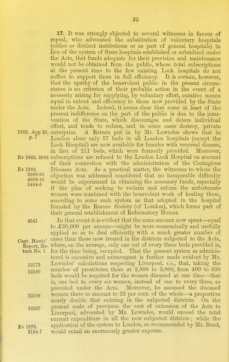 1882. App 29, p. 7 Ev 1882. 3988 Ev 1882. S988-93 4939-42 5484-6 4941 Capt. Harris' Report, Re- turn No. 1 12173 12190 12188 12267 Ev 1879. 3124-7 17. It was strongly objected to several witnesses in favour of repeal, who advocated the substitution of voluntary hospitals- (either as distinct institutions or as part of general hospitals) in lieu of the system of State hospitals established or subsidised under the Acts, that funds adequate for their provision and maintenance would not be obtained from the public, whose total subscriptiona at the present time to the few existing Lock hospitals do not suffice to support them in fuU efficiency. It is certain, however, that the apathy of the benevolent public in the present circum- stance is no criterion of their probable action in the event of a necessity arising for supplying, by voluntary effort, curative means equal in extent and efficiency to those now provided by the State under the Acts. Indeed, it seems clear that some at least of tho- present indifference on the part of the public is due to the inter- vention of the State, which discourages and deters individual effort, and tends to reduce, and in some cases destroy, private enterprise. A Return put in by Mr. Lowndes shows that in London alone only 57 beds in all London hospitals (except the Lock Hospital) are now available for females with venereal disease, in lieu of 211 beds, which were formerly provided. Moreover, subscriptions are refused to the London Lock Hospital on account of their connection with the administration of the Contagious Diseases Acts. As a practical matter, the witnesses to whom the objection was addressed considered that no insuperable difficidty would be experienced in obtaining the necessary funds, especially if the plan of seeking to reclaim and reform the unfortunate women were combined with the benevolent work of healing them, according to some such system as that adopted in the hospital founded by the Eescue Society (of London), Avhich forms part of their general establishment of Reformatory Homes. In that event it is evident that the same amount now spent—equal to ,£30,000 per annum—might be more economically and usefidly applied so as to deal efficiently with a much greater number of cases than those now treated in the districts subjected to the Acts, where, on the average, only one out of every three beds provided is, for the time being, occupied. That the present system as adminis- tered is excessive and extravagant is further made evident by Mr. Lowndes' calculations respecting Liverpool, i.e., that, taking the number of prostitutes there at 2,500 to 3,000, from 400 to 500 beds would be required for the women diseased at one time—that is, one bed to every six women, instead of one to every three, as provided under the Acts. Moreover, he assumed the diseased women there to amount to 25 per cent, of the whole—a proportion nearly double that existing in the subjected districts. On the present scale of provision the cost of extension of the Acts to Liverpool, advocated by Mr. Lowndes, would exceed the total current expenditure in aU the now subjected districts; while the application of the system to London, as recommended by Mr. Bond, would entail an enormously greater expense.