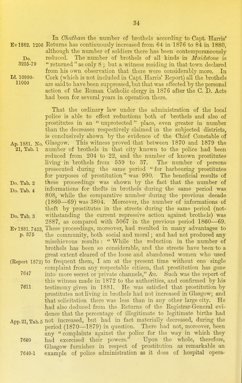 In Chatham the number of brothels according to Capt. Harris* Evl882. 1206 Eetums has continuously increased from 64 in 1876 to 84 in 1880, although the number of soldiers there has been contemporaneously Do. reduced. The number of brothels of all kinds in Maidstom is 3255-79  returned  as only 8 ; but a witness residing in that town declared from his own observation that there were considerably more. In Id. 10999- Cork (which is not included in Capt. Harris' Report) all the brothels 11000 are said to have been suppressed, but that was effected by the personal action of the Roman Catholic clergy in 1876 after the C. D. Acts had been for several years in operation there. That the ordinary law under the administration of the local police is able to effect reductions both of brothels and also of prostitutes in an  unprotected place, even greater in niunber than the decreases respectively claimed in the subjected districts, is conclusively shown by the evidence of the Chief Constable of Ap. 1881. No. Glasgow. This witness proved that between 1870 and 1879 the 21, Tab. 1 number of brothels in that city known to the police had been reduced from 204 to 22, and the number of known prostitutes living in brothels from 559 to 37. The number of persons prosecuted during the same period  for harbouring prostitutes for purposes of prostitution was 990. The beneficial results of Do. Tab. 2 these proceedings was shown by the fact that the number of Do. Tab. 4 informations for thefts in brothels during the same period was 808, while the comparative number during the previous decade (1860—69) was 3804. Moreover, the number of informations of theft by prostitutes in the streets during the same period (not- Do. Tab. 3 withstanding the current repressive action against brothels) was 2887, as compared with 5067 in the previous period 1860—69. Ev 1881.7433, These proceedings, moreover, had resulted in many advantages to p. 375 the community, both social and moral; and had not produced any mischievous results :  While the reduction in the number of brothels has been so considerable, and the streets have been to a great extent cleared of the loose and abandoned women who used (Report 1872) to frequent them, I am at the present time witliout one single complaint from any respectable citizen, that prostitution has gone 7647 into more secret or private channels, &c. Such was the report of this witness made in 1872 to the authorities, and confirmed by his 7611 testimony given in 1881. He was satisfied that prostitution by prostitutes not living in brothels had not increased in Glasgow; and that solicitation there was less than in any other large city. He had also deduced from the Returns of the Registrar-General evi- dence that the percentage of illegitimate to legitimate births had App. 21, Tab. 5 iiot increased, but had in fact materially decreased, during the period (1870—1879) in question. There had not, moreover, been any  complaints against the police for the way in which they 7620 had exercised their powers. Upon the whole, therefore, Glasgow furnishes in respect of prostitution as remarkable an 7640-1 example of police administration as it does of hospital opera-