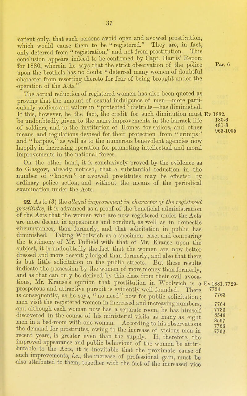 481-8 963-1005 extent only, that such persons avoid open and avowed prostikition, which would cause them to be  registered. They are, in fact, only deten-ed from  registration, and not from prostitution. This conclusion appears indeed to be confirmed by Capt. Harris' Eeport for 1880, Avherein he says that the strict observation of the police Par. 6 npon the brothels has no doubt  deterred many women of doubtful •character from resorting thereto for fear of being brought under the •operation of the Acts. The actual reduction of registered women has also been quoted as proving that the amount of sexual indulgence of men—more parti- ■culai-ly soldiers and sailors in protected districts—has diminished. If this, however, be the fact, the credit for such diminution must Ev 1882. he undoubtedly given to the many improvements in the barrack life 180-6 of soldiers, and to the institution of Homes for sailors, and other means and regulations devised for their protection from  crimps •and harpies, as well as to the numerous benevolent agencies now happily in increasing operation for promoting intellectual and moral improvements in the national forces. On the other hand, it is conclusively proved by the evidence as to Glasgow, ah'eady noticed, that a substantial reduction in the number of known or avowed prostitutes may be effected by ordinary police action, and without the means of the periodical examination imder the Acts. 22. As to (3) the alleged improvement in character of the registered prostitutes, it is advanced as a proof of the beneficial administration of the Acts that the women who are now registered under the Acts •are more decent in appearance and conduct, as well as in domestic •circumstances, than formerly, and that sohcitation in public has •dinunished. Taking Woolwich as a specimen case, and comparing the testimony of Mr. Tuffield with that of Mr. Krause upon the subject, it is undoubtedly the fact that the women are now better ■dressed and more decently lodged than formerly, and also that there is but little solicitation in the public streets. But these results indicate the possession by the women of more money than formerly, •and as that can only be derived by this class from their evil avoca- tions, Mr. Krause's opinion that prostitution in Woolwich is a Ev 1881.7729- prosperous and attractive pursuit is evidently well founded. There 7734 is consequently, as he says,  no need  now for public solicitation; ^''^^ men visit the registered women in increased and increasing numbers, 7764 and although each woman now has a separate room, he has himself 7733 •discovered in the course of his ministerial visits as many as eight ^^^^ men in a bed-room with one woman. According to his observations 77eg the demand for prostitutes, owing to the increase of vicious men in 7762 recent years, is greater even than the supply. If, therefore, the improved appearance and public behaviour of the women be atttri- butable to the Acts, it is inevitable that the proximate cause of ■such improvements, i.e., the increase of professional gain, must be also attributed to them, together with the fact of the increased vice