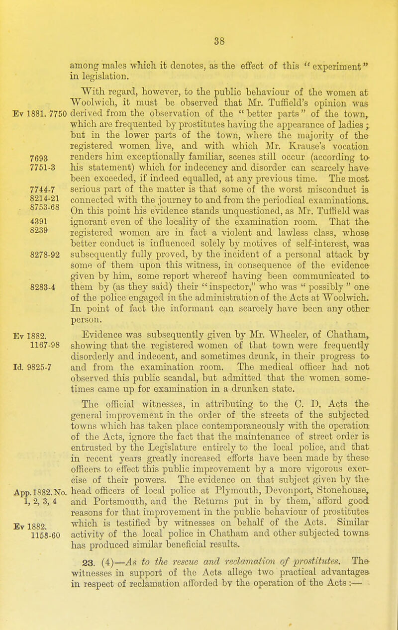 among males which it denotes, as the effect of this  experiment in legislation. With regard, however, to the puhlic behaviour of the women at Woolwich, it must be observed that Mr. TufReld's opinion was Ev 1881. 7750 derived from the observation of the better parts of the town, which are frequented by prostitutes having tlie appearance of ladies ; but in the lower parts of the town, where the majority of the registered women live, and with which Mr. Krause's vocation 7693 renders him exceptionally familiar, scenes still occur (according tO' 7751-3 his statement) which for indecency and disorder can scarcely have been exceeded, if indeed equalled, at any previous time. The most 7744-7 serious part of the matter is that some of the worst misconduct is 8214-21 connected Avith the journey to and from the periodical examinations.. 8753-68 QjT^ ^Yiis point liis evidence stands unquestioned, as Mr. Tuffield was 4391 ignorant even of the locality of the examination room. That the 8239 registered women are in fact a violent and lawless class, whose better conduct is influenced solely by motives of self-interest, was 8278-92 subsequently fully proved, by the incident of a personal attack by some of them upon this witness, in consequence of the evidence given by him, some report whereof having been communicated to- 8283-4 them by (as they said) their inspector, who was  possibly  one of the police engaged in the administration of the Acts at Woolwich. In point of fact the informant can scarcely have been any other person. Ev 1882. Evidence was subsequently given by Mr. Wlieeler, of Chatham,. 1167-98 showing that the registered women of that town were frequently disorderly and indecent, and sometimes drunk, in their progress to- Id. 9825-7 and from the examination room. The medical officer had not observed this public scandal, but admitted that the women some- times came up for examination in a drunken state. The official witnesses, in attributing to the C. D. Acts the general improvement in the order of the streets of the subjected towns wliich has taken place contemporaneously with the operation of the Acts, ignore the fact that the maintenance of street order is entrusted by the Legislature entirely to the local pohce, and that in recent years greatly increased efforts have been made by these officers to effect this public improvement by a more vigorous exer- cise of their powers. The evidence on that subject given by the App.l882.No. head officers of local police at Plymouth, Devonport, Stonehouse, 1, 2, 3, 4 and Portsmouth, and the Eetums put in by them,' afford good reasons for that improvement in the public behaviour of prostitutes Ev 1882 which is testified by witnesses on behalf of the Acts. Similar 1158-60 activity of the local police iu Chatham and other subjected towns has produced similar beneficial results. 23. (4)—As to the rescue and redamaiion of prostitutes. The witnesses in support of the Acts allege two practical advantages in respect of reclamation afforded by the operation of the Acts :—